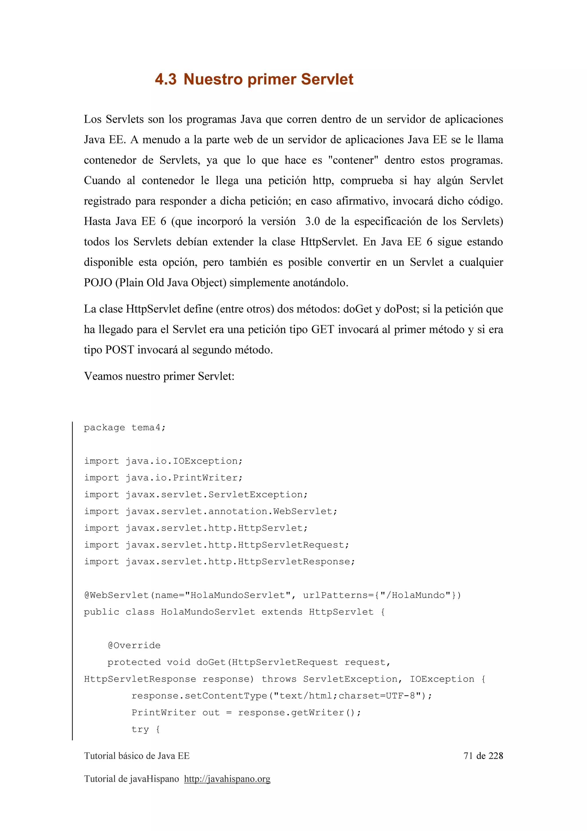 Tutorial básico de Java EE 71 de 228
Tutorial de javaHispano http://javahispano.org
4.3 Nuestro primer Servlet
Los Servlets son los programas Java que corren dentro de un servidor de aplicaciones
Java EE. A menudo a la parte web de un servidor de aplicaciones Java EE se le llama
contenedor de Servlets, ya que lo que hace es "contener" dentro estos programas.
Cuando al contenedor le llega una petición http, comprueba si hay algún Servlet
registrado para responder a dicha petición; en caso afirmativo, invocará dicho código.
Hasta Java EE 6 (que incorporó la versión 3.0 de la especificación de los Servlets)
todos los Servlets debían extender la clase HttpServlet. En Java EE 6 sigue estando
disponible esta opción, pero también es posible convertir en un Servlet a cualquier
POJO (Plain Old Java Object) simplemente anotándolo.
La clase HttpServlet define (entre otros) dos métodos: doGet y doPost; si la petición que
ha llegado para el Servlet era una petición tipo GET invocará al primer método y si era
tipo POST invocará al segundo método.
Veamos nuestro primer Servlet:
package tema4;
import java.io.IOException;
import java.io.PrintWriter;
import javax.servlet.ServletException;
import javax.servlet.annotation.WebServlet;
import javax.servlet.http.HttpServlet;
import javax.servlet.http.HttpServletRequest;
import javax.servlet.http.HttpServletResponse;
@WebServlet(name="HolaMundoServlet", urlPatterns={"/HolaMundo"})
public class HolaMundoServlet extends HttpServlet {
@Override
protected void doGet(HttpServletRequest request,
HttpServletResponse response) throws ServletException, IOException {
response.setContentType("text/html;charset=UTF-8");
PrintWriter out = response.getWriter();
try {
 
