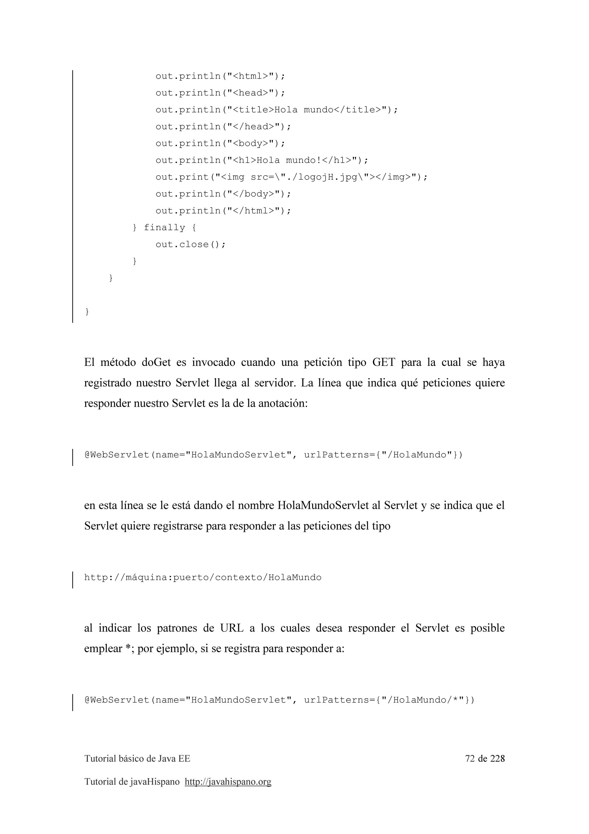 Tutorial básico de Java EE 72 de 228
Tutorial de javaHispano http://javahispano.org
out.println("<html>");
out.println("<head>");
out.println("<title>Hola mundo</title>");
out.println("</head>");
out.println("<body>");
out.println("<h1>Hola mundo!</h1>");
out.print("<img src="./logojH.jpg"></img>");
out.println("</body>");
out.println("</html>");
} finally {
out.close();
}
}
}
El método doGet es invocado cuando una petición tipo GET para la cual se haya
registrado nuestro Servlet llega al servidor. La línea que indica qué peticiones quiere
responder nuestro Servlet es la de la anotación:
@WebServlet(name="HolaMundoServlet", urlPatterns={"/HolaMundo"})
en esta línea se le está dando el nombre HolaMundoServlet al Servlet y se indica que el
Servlet quiere registrarse para responder a las peticiones del tipo
http://máquina:puerto/contexto/HolaMundo
al indicar los patrones de URL a los cuales desea responder el Servlet es posible
emplear *; por ejemplo, si se registra para responder a:
@WebServlet(name="HolaMundoServlet", urlPatterns={"/HolaMundo/*"})
 