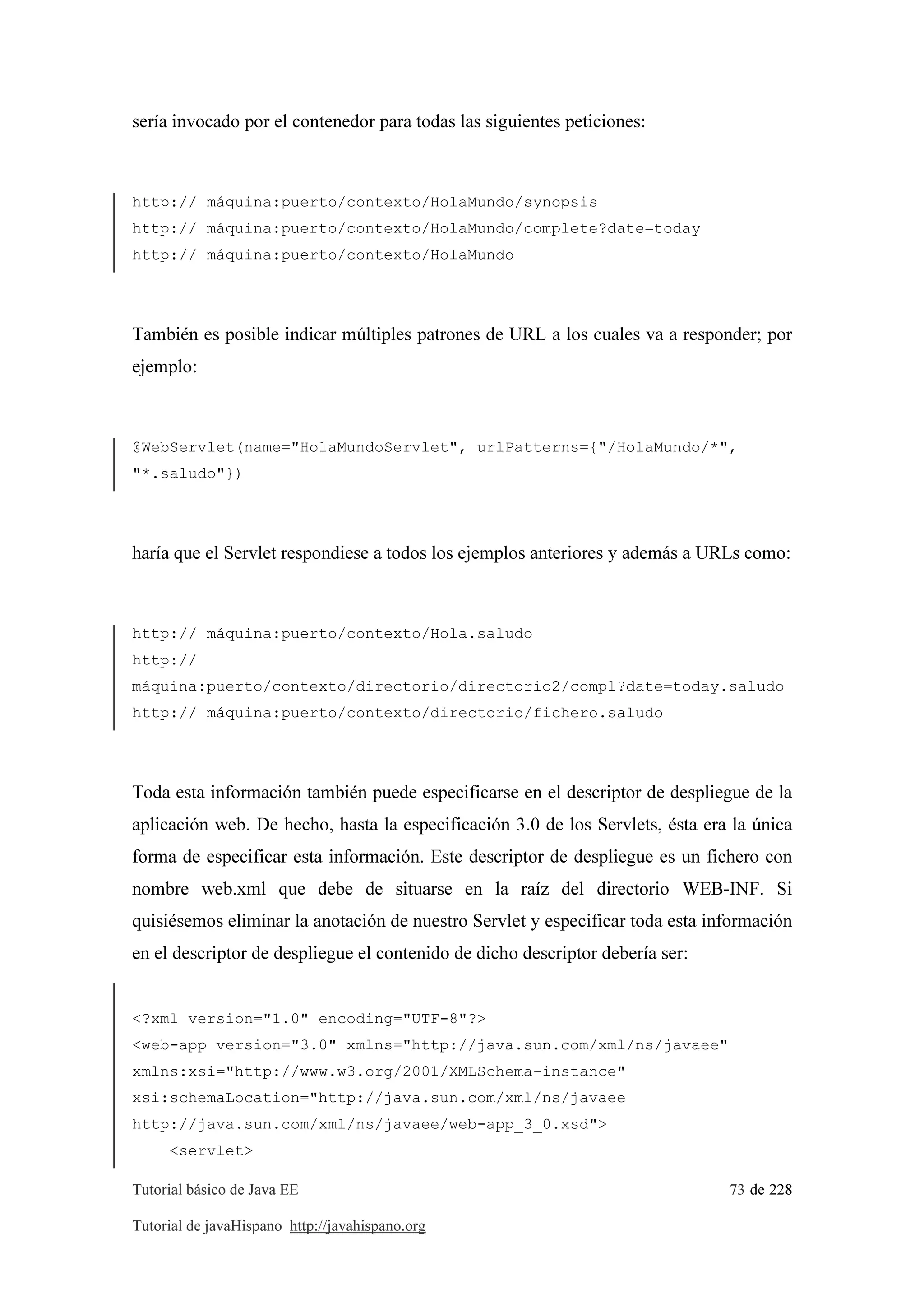 Tutorial básico de Java EE 73 de 228
Tutorial de javaHispano http://javahispano.org
sería invocado por el contenedor para todas las siguientes peticiones:
http:// máquina:puerto/contexto/HolaMundo/synopsis
http:// máquina:puerto/contexto/HolaMundo/complete?date=today
http:// máquina:puerto/contexto/HolaMundo
También es posible indicar múltiples patrones de URL a los cuales va a responder; por
ejemplo:
@WebServlet(name="HolaMundoServlet", urlPatterns={"/HolaMundo/*",
"*.saludo"})
haría que el Servlet respondiese a todos los ejemplos anteriores y además a URLs como:
http:// máquina:puerto/contexto/Hola.saludo
http://
máquina:puerto/contexto/directorio/directorio2/compl?date=today.saludo
http:// máquina:puerto/contexto/directorio/fichero.saludo
Toda esta información también puede especificarse en el descriptor de despliegue de la
aplicación web. De hecho, hasta la especificación 3.0 de los Servlets, ésta era la única
forma de especificar esta información. Este descriptor de despliegue es un fichero con
nombre web.xml que debe de situarse en la raíz del directorio WEB-INF. Si
quisiésemos eliminar la anotación de nuestro Servlet y especificar toda esta información
en el descriptor de despliegue el contenido de dicho descriptor debería ser:
<?xml version="1.0" encoding="UTF-8"?>
<web-app version="3.0" xmlns="http://java.sun.com/xml/ns/javaee"
xmlns:xsi="http://www.w3.org/2001/XMLSchema-instance"
xsi:schemaLocation="http://java.sun.com/xml/ns/javaee
http://java.sun.com/xml/ns/javaee/web-app_3_0.xsd">
<servlet>
 