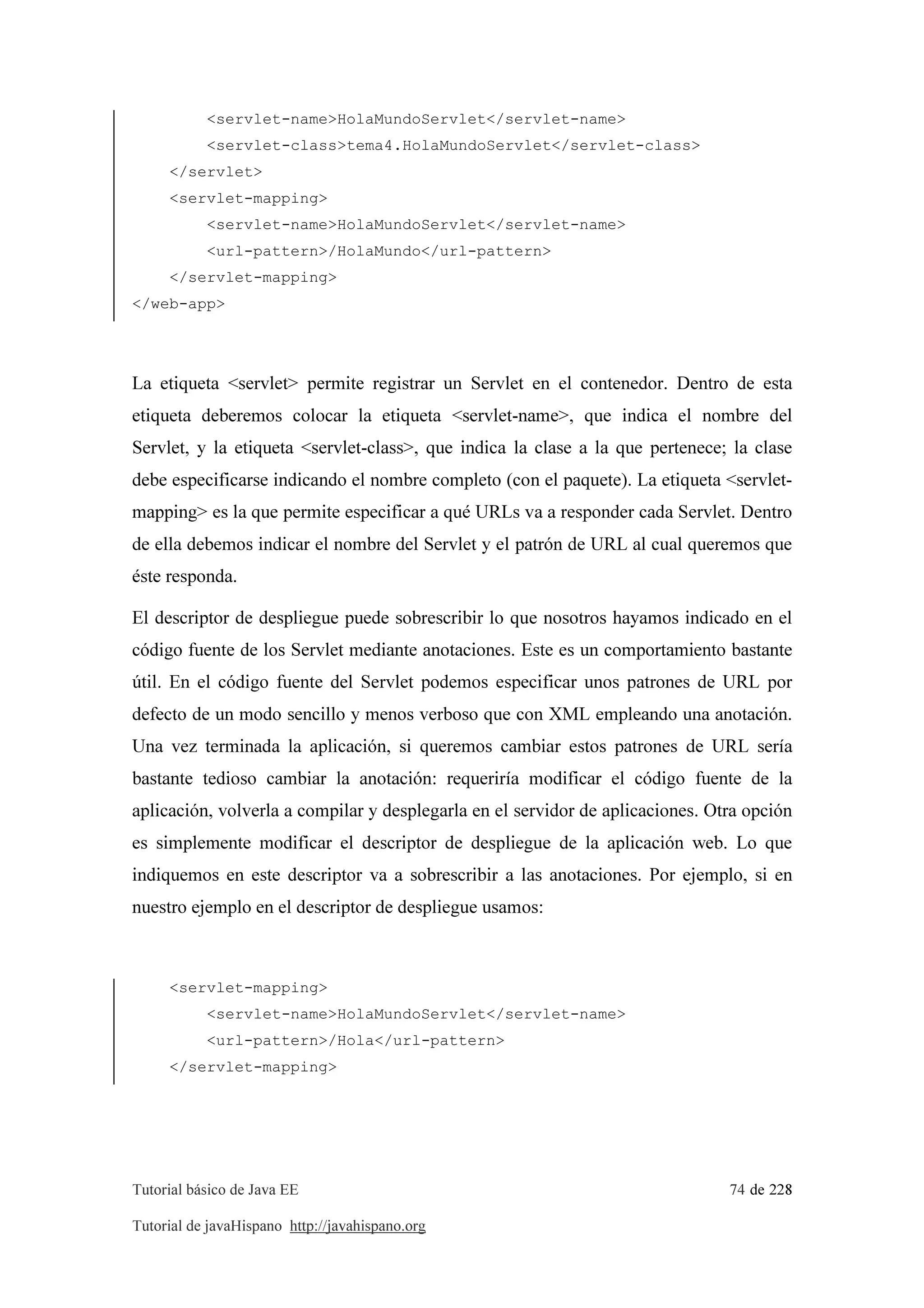 Tutorial básico de Java EE 74 de 228
Tutorial de javaHispano http://javahispano.org
<servlet-name>HolaMundoServlet</servlet-name>
<servlet-class>tema4.HolaMundoServlet</servlet-class>
</servlet>
<servlet-mapping>
<servlet-name>HolaMundoServlet</servlet-name>
<url-pattern>/HolaMundo</url-pattern>
</servlet-mapping>
</web-app>
La etiqueta <servlet> permite registrar un Servlet en el contenedor. Dentro de esta
etiqueta deberemos colocar la etiqueta <servlet-name>, que indica el nombre del
Servlet, y la etiqueta <servlet-class>, que indica la clase a la que pertenece; la clase
debe especificarse indicando el nombre completo (con el paquete). La etiqueta <servlet-
mapping> es la que permite especificar a qué URLs va a responder cada Servlet. Dentro
de ella debemos indicar el nombre del Servlet y el patrón de URL al cual queremos que
éste responda.
El descriptor de despliegue puede sobrescribir lo que nosotros hayamos indicado en el
código fuente de los Servlet mediante anotaciones. Este es un comportamiento bastante
útil. En el código fuente del Servlet podemos especificar unos patrones de URL por
defecto de un modo sencillo y menos verboso que con XML empleando una anotación.
Una vez terminada la aplicación, si queremos cambiar estos patrones de URL sería
bastante tedioso cambiar la anotación: requeriría modificar el código fuente de la
aplicación, volverla a compilar y desplegarla en el servidor de aplicaciones. Otra opción
es simplemente modificar el descriptor de despliegue de la aplicación web. Lo que
indiquemos en este descriptor va a sobrescribir a las anotaciones. Por ejemplo, si en
nuestro ejemplo en el descriptor de despliegue usamos:
<servlet-mapping>
<servlet-name>HolaMundoServlet</servlet-name>
<url-pattern>/Hola</url-pattern>
</servlet-mapping>
 