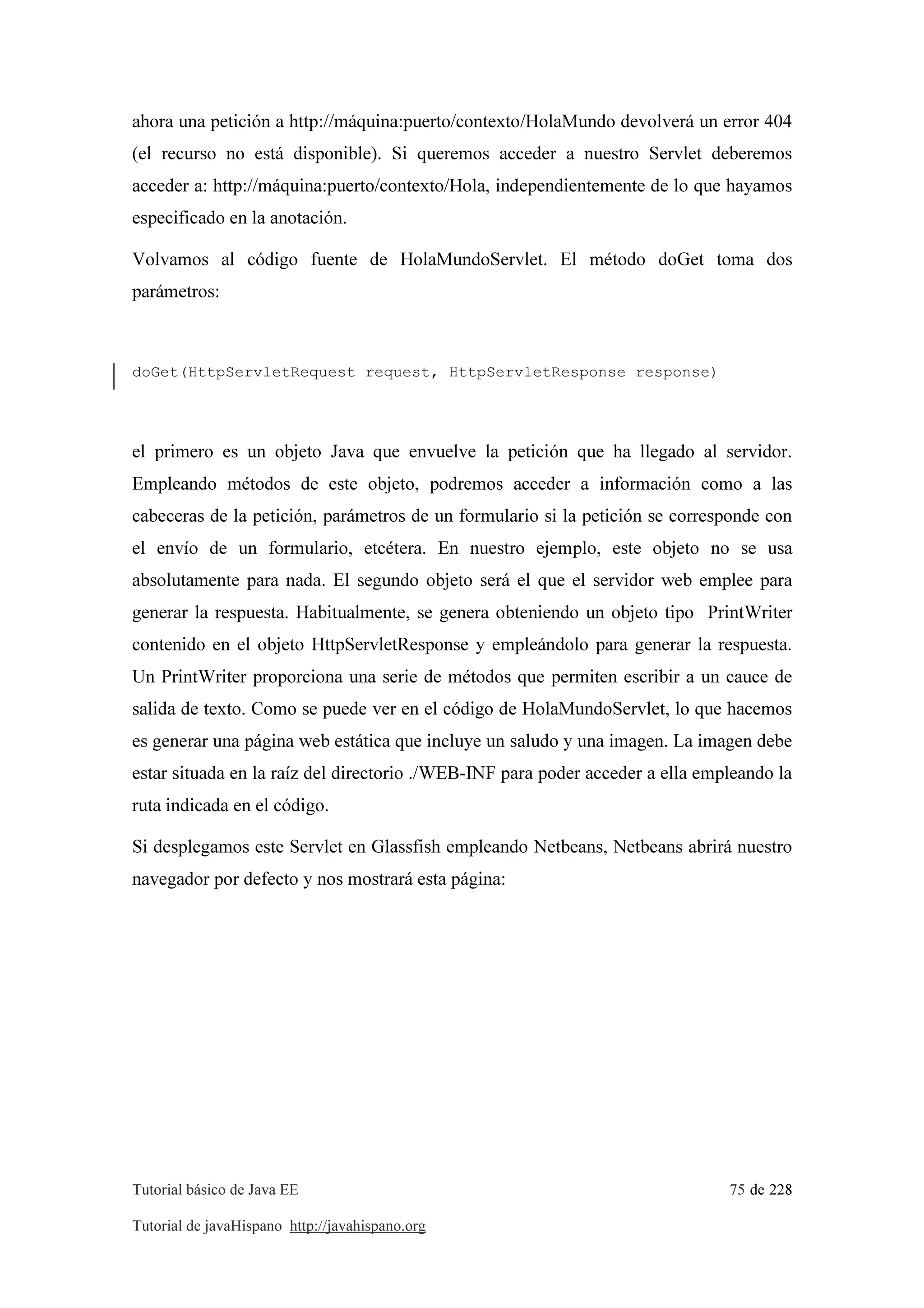 Tutorial básico de Java EE 75 de 228
Tutorial de javaHispano http://javahispano.org
ahora una petición a http://máquina:puerto/contexto/HolaMundo devolverá un error 404
(el recurso no está disponible). Si queremos acceder a nuestro Servlet deberemos
acceder a: http://máquina:puerto/contexto/Hola, independientemente de lo que hayamos
especificado en la anotación.
Volvamos al código fuente de HolaMundoServlet. El método doGet toma dos
parámetros:
doGet(HttpServletRequest request, HttpServletResponse response)
el primero es un objeto Java que envuelve la petición que ha llegado al servidor.
Empleando métodos de este objeto, podremos acceder a información como a las
cabeceras de la petición, parámetros de un formulario si la petición se corresponde con
el envío de un formulario, etcétera. En nuestro ejemplo, este objeto no se usa
absolutamente para nada. El segundo objeto será el que el servidor web emplee para
generar la respuesta. Habitualmente, se genera obteniendo un objeto tipo PrintWriter
contenido en el objeto HttpServletResponse y empleándolo para generar la respuesta.
Un PrintWriter proporciona una serie de métodos que permiten escribir a un cauce de
salida de texto. Como se puede ver en el código de HolaMundoServlet, lo que hacemos
es generar una página web estática que incluye un saludo y una imagen. La imagen debe
estar situada en la raíz del directorio ./WEB-INF para poder acceder a ella empleando la
ruta indicada en el código.
Si desplegamos este Servlet en Glassfish empleando Netbeans, Netbeans abrirá nuestro
navegador por defecto y nos mostrará esta página:
 