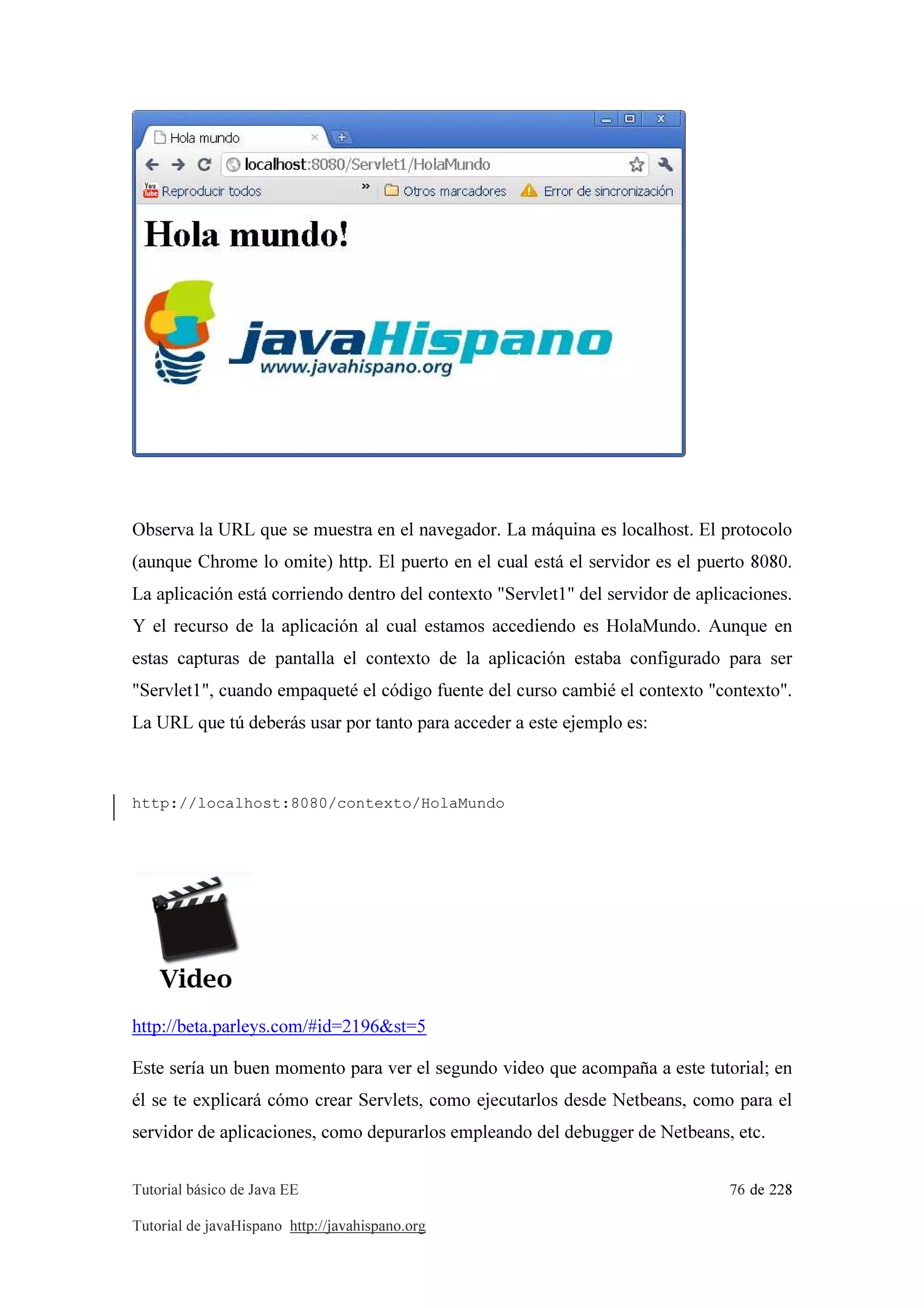 Tutorial básico de Java EE 76 de 228
Tutorial de javaHispano http://javahispano.org
Observa la URL que se muestra en el navegador. La máquina es localhost. El protocolo
(aunque Chrome lo omite) http. El puerto en el cual está el servidor es el puerto 8080.
La aplicación está corriendo dentro del contexto "Servlet1" del servidor de aplicaciones.
Y el recurso de la aplicación al cual estamos accediendo es HolaMundo. Aunque en
estas capturas de pantalla el contexto de la aplicación estaba configurado para ser
"Servlet1", cuando empaqueté el código fuente del curso cambié el contexto "contexto".
La URL que tú deberás usar por tanto para acceder a este ejemplo es:
http://localhost:8080/contexto/HolaMundo
http://beta.parleys.com/#id=2196&st=5
Este sería un buen momento para ver el segundo video que acompaña a este tutorial; en
él se te explicará cómo crear Servlets, como ejecutarlos desde Netbeans, como para el
servidor de aplicaciones, como depurarlos empleando del debugger de Netbeans, etc.
 