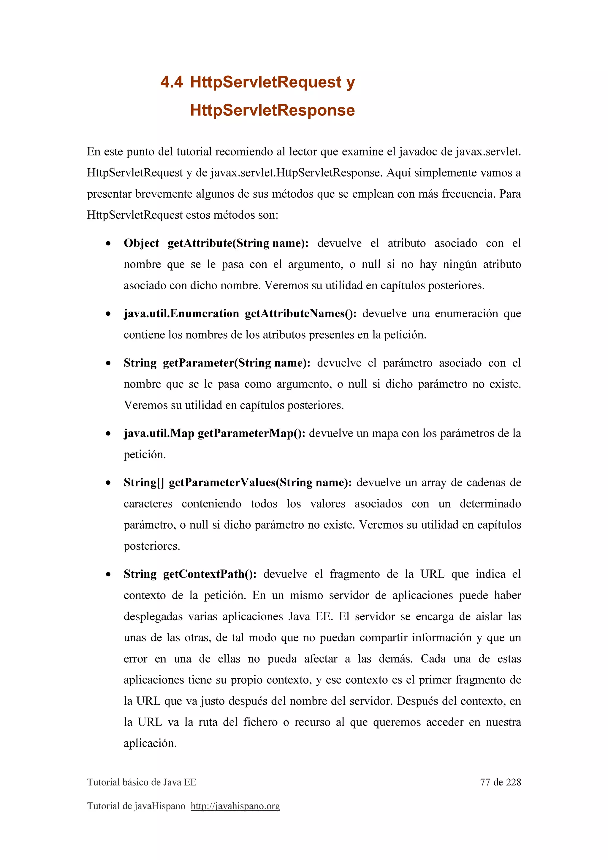 Tutorial básico de Java EE 77 de 228
Tutorial de javaHispano http://javahispano.org
4.4 HttpServletRequest y
HttpServletResponse
En este punto del tutorial recomiendo al lector que examine el javadoc de javax.servlet.
HttpServletRequest y de javax.servlet.HttpServletResponse. Aquí simplemente vamos a
presentar brevemente algunos de sus métodos que se emplean con más frecuencia. Para
HttpServletRequest estos métodos son:
• Object getAttribute(String name): devuelve el atributo asociado con el
nombre que se le pasa con el argumento, o null si no hay ningún atributo
asociado con dicho nombre. Veremos su utilidad en capítulos posteriores.
• java.util.Enumeration getAttributeNames(): devuelve una enumeración que
contiene los nombres de los atributos presentes en la petición.
• String getParameter(String name): devuelve el parámetro asociado con el
nombre que se le pasa como argumento, o null si dicho parámetro no existe.
Veremos su utilidad en capítulos posteriores.
• java.util.Map getParameterMap(): devuelve un mapa con los parámetros de la
petición.
• String[] getParameterValues(String name): devuelve un array de cadenas de
caracteres conteniendo todos los valores asociados con un determinado
parámetro, o null si dicho parámetro no existe. Veremos su utilidad en capítulos
posteriores.
• String getContextPath(): devuelve el fragmento de la URL que indica el
contexto de la petición. En un mismo servidor de aplicaciones puede haber
desplegadas varias aplicaciones Java EE. El servidor se encarga de aislar las
unas de las otras, de tal modo que no puedan compartir información y que un
error en una de ellas no pueda afectar a las demás. Cada una de estas
aplicaciones tiene su propio contexto, y ese contexto es el primer fragmento de
la URL que va justo después del nombre del servidor. Después del contexto, en
la URL va la ruta del fichero o recurso al que queremos acceder en nuestra
aplicación.
 