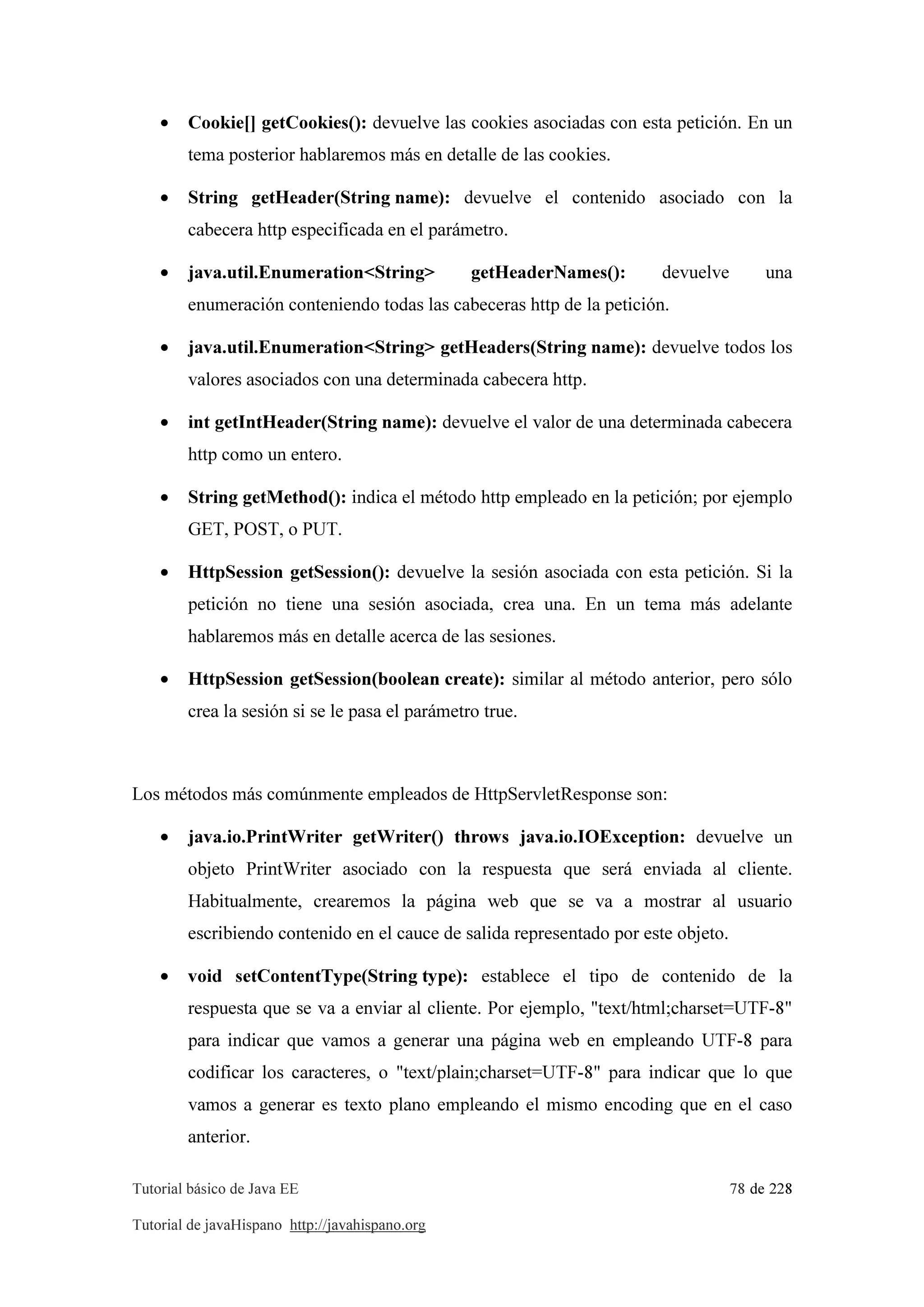 Tutorial básico de Java EE 78 de 228
Tutorial de javaHispano http://javahispano.org
• Cookie[] getCookies(): devuelve las cookies asociadas con esta petición. En un
tema posterior hablaremos más en detalle de las cookies.
• String getHeader(String name): devuelve el contenido asociado con la
cabecera http especificada en el parámetro.
• java.util.Enumeration<String> getHeaderNames(): devuelve una
enumeración conteniendo todas las cabeceras http de la petición.
• java.util.Enumeration<String> getHeaders(String name): devuelve todos los
valores asociados con una determinada cabecera http.
• int getIntHeader(String name): devuelve el valor de una determinada cabecera
http como un entero.
• String getMethod(): indica el método http empleado en la petición; por ejemplo
GET, POST, o PUT.
• HttpSession getSession(): devuelve la sesión asociada con esta petición. Si la
petición no tiene una sesión asociada, crea una. En un tema más adelante
hablaremos más en detalle acerca de las sesiones.
• HttpSession getSession(boolean create): similar al método anterior, pero sólo
crea la sesión si se le pasa el parámetro true.
Los métodos más comúnmente empleados de HttpServletResponse son:
• java.io.PrintWriter getWriter() throws java.io.IOException: devuelve un
objeto PrintWriter asociado con la respuesta que será enviada al cliente.
Habitualmente, crearemos la página web que se va a mostrar al usuario
escribiendo contenido en el cauce de salida representado por este objeto.
• void setContentType(String type): establece el tipo de contenido de la
respuesta que se va a enviar al cliente. Por ejemplo, "text/html;charset=UTF-8"
para indicar que vamos a generar una página web en empleando UTF-8 para
codificar los caracteres, o "text/plain;charset=UTF-8" para indicar que lo que
vamos a generar es texto plano empleando el mismo encoding que en el caso
anterior.
 