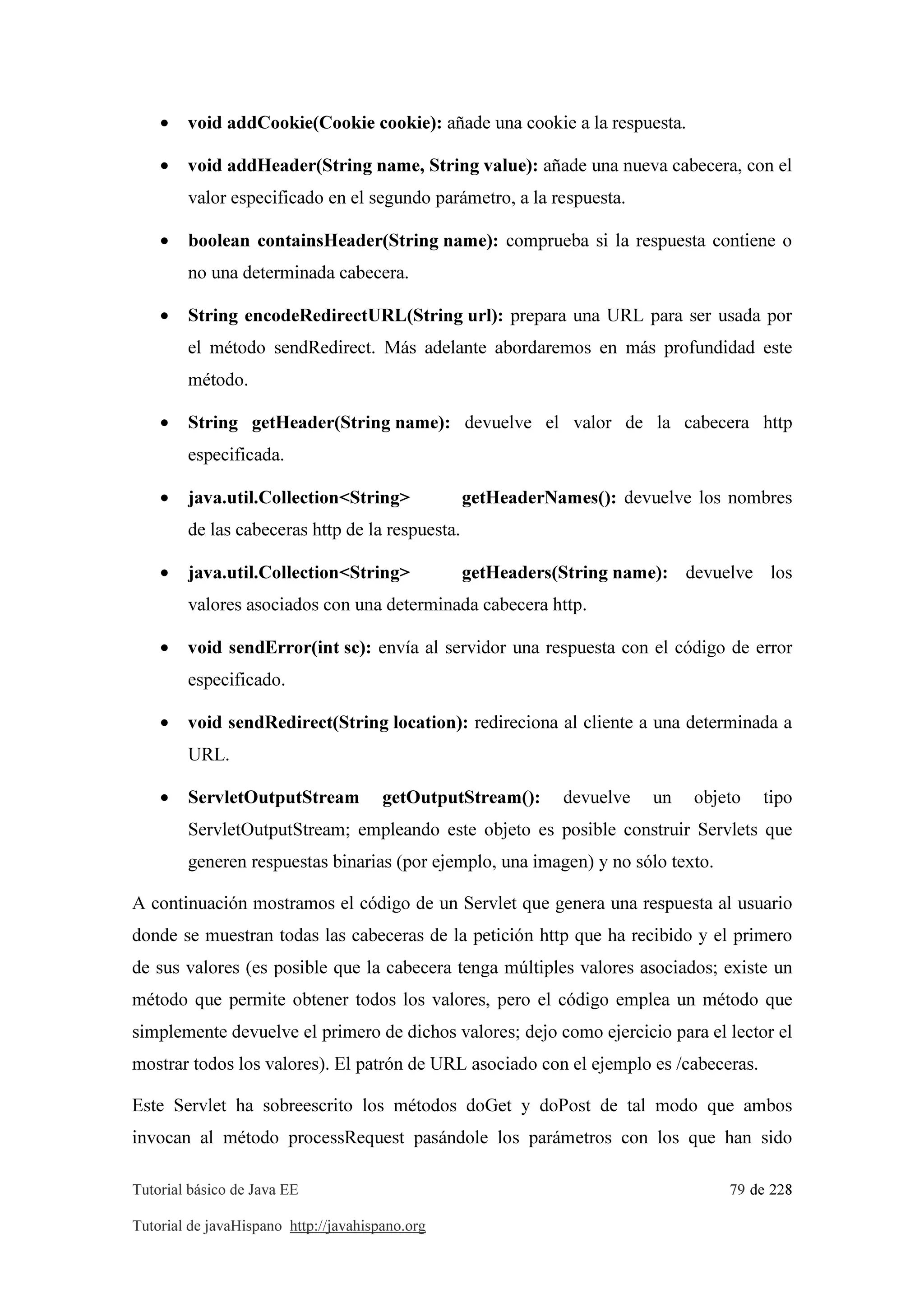 Tutorial básico de Java EE 79 de 228
Tutorial de javaHispano http://javahispano.org
• void addCookie(Cookie cookie): añade una cookie a la respuesta.
• void addHeader(String name, String value): añade una nueva cabecera, con el
valor especificado en el segundo parámetro, a la respuesta.
• boolean containsHeader(String name): comprueba si la respuesta contiene o
no una determinada cabecera.
• String encodeRedirectURL(String url): prepara una URL para ser usada por
el método sendRedirect. Más adelante abordaremos en más profundidad este
método.
• String getHeader(String name): devuelve el valor de la cabecera http
especificada.
• java.util.Collection<String> getHeaderNames(): devuelve los nombres
de las cabeceras http de la respuesta.
• java.util.Collection<String> getHeaders(String name): devuelve los
valores asociados con una determinada cabecera http.
• void sendError(int sc): envía al servidor una respuesta con el código de error
especificado.
• void sendRedirect(String location): redireciona al cliente a una determinada a
URL.
• ServletOutputStream getOutputStream(): devuelve un objeto tipo
ServletOutputStream; empleando este objeto es posible construir Servlets que
generen respuestas binarias (por ejemplo, una imagen) y no sólo texto.
A continuación mostramos el código de un Servlet que genera una respuesta al usuario
donde se muestran todas las cabeceras de la petición http que ha recibido y el primero
de sus valores (es posible que la cabecera tenga múltiples valores asociados; existe un
método que permite obtener todos los valores, pero el código emplea un método que
simplemente devuelve el primero de dichos valores; dejo como ejercicio para el lector el
mostrar todos los valores). El patrón de URL asociado con el ejemplo es /cabeceras.
Este Servlet ha sobreescrito los métodos doGet y doPost de tal modo que ambos
invocan al método processRequest pasándole los parámetros con los que han sido
 