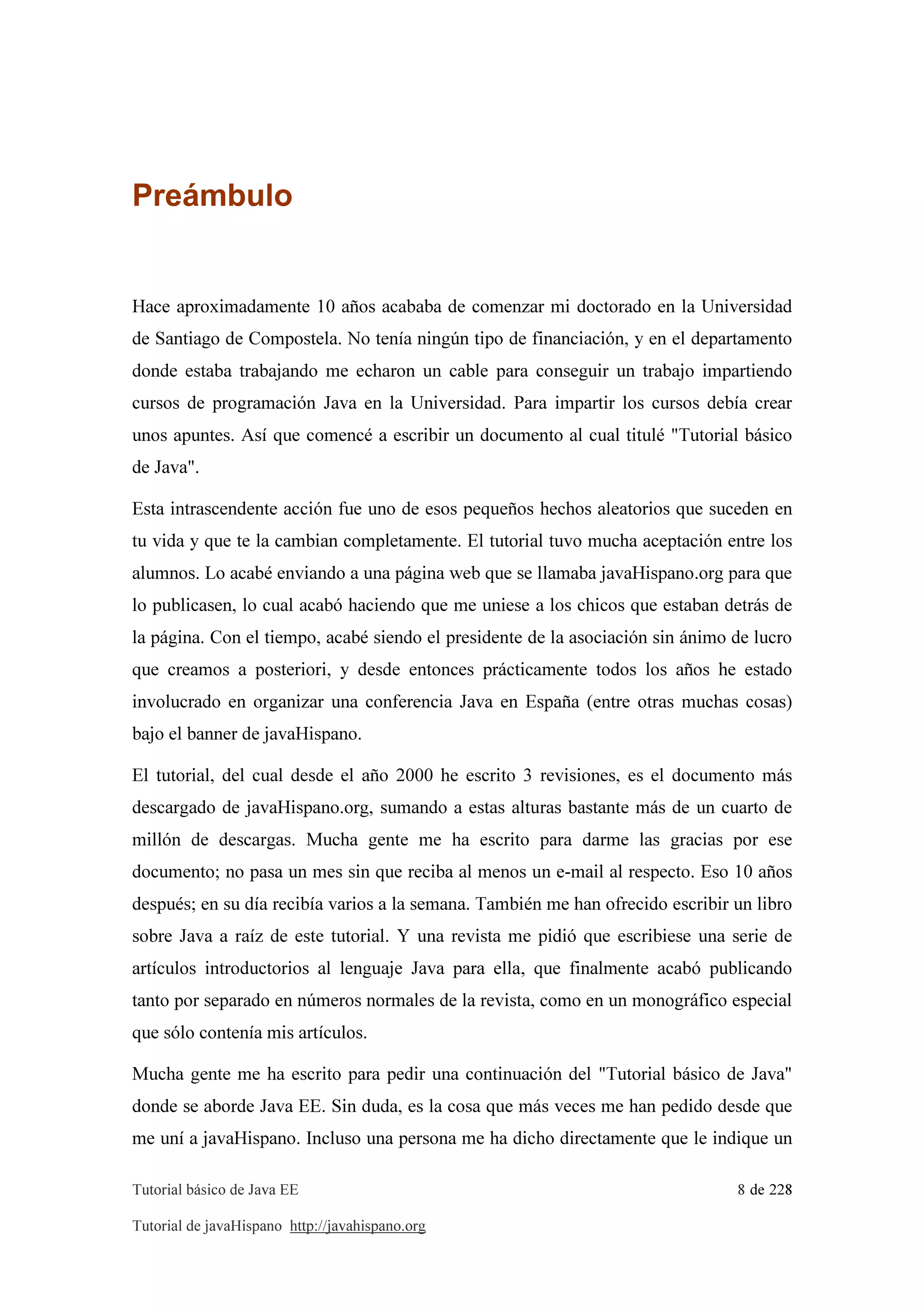 Tutorial básico de Java EE 8 de 228
Tutorial de javaHispano http://javahispano.org
Preámbulo
Hace aproximadamente 10 años acababa de comenzar mi doctorado en la Universidad
de Santiago de Compostela. No tenía ningún tipo de financiación, y en el departamento
donde estaba trabajando me echaron un cable para conseguir un trabajo impartiendo
cursos de programación Java en la Universidad. Para impartir los cursos debía crear
unos apuntes. Así que comencé a escribir un documento al cual titulé "Tutorial básico
de Java".
Esta intrascendente acción fue uno de esos pequeños hechos aleatorios que suceden en
tu vida y que te la cambian completamente. El tutorial tuvo mucha aceptación entre los
alumnos. Lo acabé enviando a una página web que se llamaba javaHispano.org para que
lo publicasen, lo cual acabó haciendo que me uniese a los chicos que estaban detrás de
la página. Con el tiempo, acabé siendo el presidente de la asociación sin ánimo de lucro
que creamos a posteriori, y desde entonces prácticamente todos los años he estado
involucrado en organizar una conferencia Java en España (entre otras muchas cosas)
bajo el banner de javaHispano.
El tutorial, del cual desde el año 2000 he escrito 3 revisiones, es el documento más
descargado de javaHispano.org, sumando a estas alturas bastante más de un cuarto de
millón de descargas. Mucha gente me ha escrito para darme las gracias por ese
documento; no pasa un mes sin que reciba al menos un e-mail al respecto. Eso 10 años
después; en su día recibía varios a la semana. También me han ofrecido escribir un libro
sobre Java a raíz de este tutorial. Y una revista me pidió que escribiese una serie de
artículos introductorios al lenguaje Java para ella, que finalmente acabó publicando
tanto por separado en números normales de la revista, como en un monográfico especial
que sólo contenía mis artículos.
Mucha gente me ha escrito para pedir una continuación del "Tutorial básico de Java"
donde se aborde Java EE. Sin duda, es la cosa que más veces me han pedido desde que
me uní a javaHispano. Incluso una persona me ha dicho directamente que le indique un
 