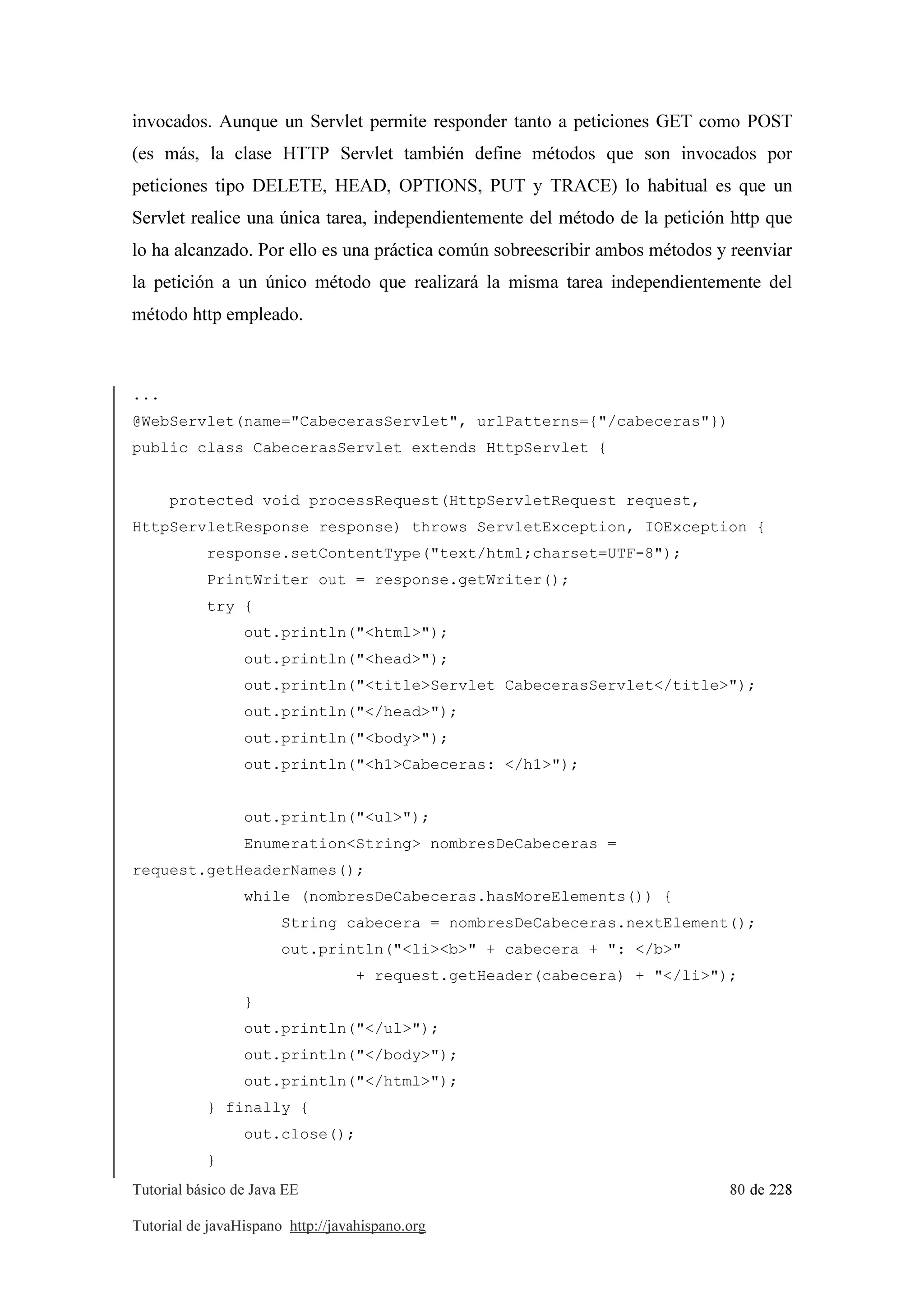 Tutorial básico de Java EE 80 de 228
Tutorial de javaHispano http://javahispano.org
invocados. Aunque un Servlet permite responder tanto a peticiones GET como POST
(es más, la clase HTTP Servlet también define métodos que son invocados por
peticiones tipo DELETE, HEAD, OPTIONS, PUT y TRACE) lo habitual es que un
Servlet realice una única tarea, independientemente del método de la petición http que
lo ha alcanzado. Por ello es una práctica común sobreescribir ambos métodos y reenviar
la petición a un único método que realizará la misma tarea independientemente del
método http empleado.
...
@WebServlet(name="CabecerasServlet", urlPatterns={"/cabeceras"})
public class CabecerasServlet extends HttpServlet {
protected void processRequest(HttpServletRequest request,
HttpServletResponse response) throws ServletException, IOException {
response.setContentType("text/html;charset=UTF-8");
PrintWriter out = response.getWriter();
try {
out.println("<html>");
out.println("<head>");
out.println("<title>Servlet CabecerasServlet</title>");
out.println("</head>");
out.println("<body>");
out.println("<h1>Cabeceras: </h1>");
out.println("<ul>");
Enumeration<String> nombresDeCabeceras =
request.getHeaderNames();
while (nombresDeCabeceras.hasMoreElements()) {
String cabecera = nombresDeCabeceras.nextElement();
out.println("<li><b>" + cabecera + ": </b>"
+ request.getHeader(cabecera) + "</li>");
}
out.println("</ul>");
out.println("</body>");
out.println("</html>");
} finally {
out.close();
}
 