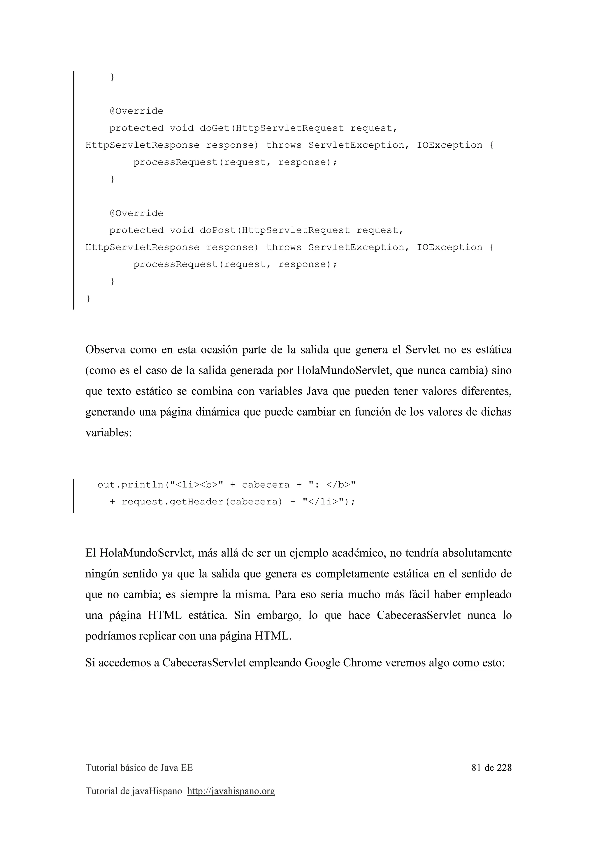 Tutorial básico de Java EE 81 de 228
Tutorial de javaHispano http://javahispano.org
}
@Override
protected void doGet(HttpServletRequest request,
HttpServletResponse response) throws ServletException, IOException {
processRequest(request, response);
}
@Override
protected void doPost(HttpServletRequest request,
HttpServletResponse response) throws ServletException, IOException {
processRequest(request, response);
}
}
Observa como en esta ocasión parte de la salida que genera el Servlet no es estática
(como es el caso de la salida generada por HolaMundoServlet, que nunca cambia) sino
que texto estático se combina con variables Java que pueden tener valores diferentes,
generando una página dinámica que puede cambiar en función de los valores de dichas
variables:
out.println("<li><b>" + cabecera + ": </b>"
+ request.getHeader(cabecera) + "</li>");
El HolaMundoServlet, más allá de ser un ejemplo académico, no tendría absolutamente
ningún sentido ya que la salida que genera es completamente estática en el sentido de
que no cambia; es siempre la misma. Para eso sería mucho más fácil haber empleado
una página HTML estática. Sin embargo, lo que hace CabecerasServlet nunca lo
podríamos replicar con una página HTML.
Si accedemos a CabecerasServlet empleando Google Chrome veremos algo como esto:
 