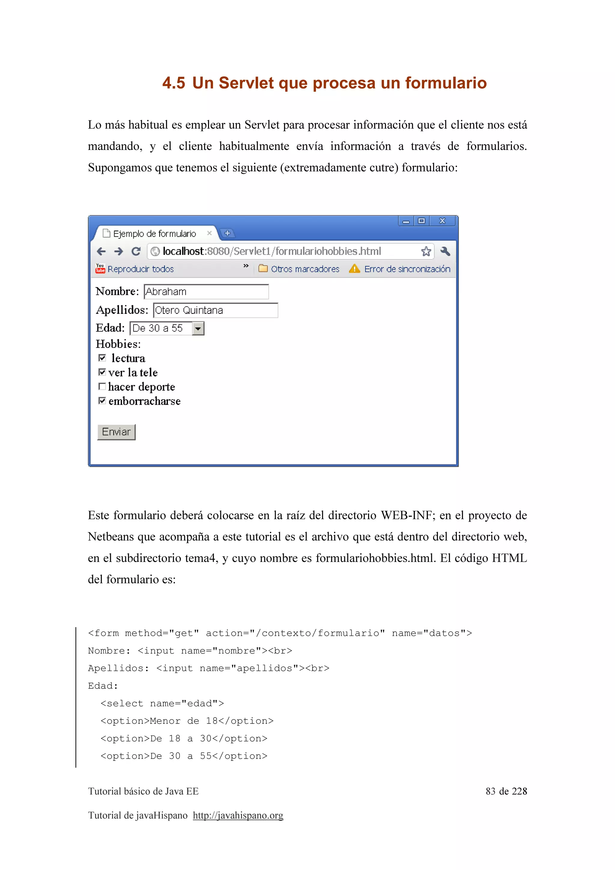 Tutorial básico de Java EE 83 de 228
Tutorial de javaHispano http://javahispano.org
4.5 Un Servlet que procesa un formulario
Lo más habitual es emplear un Servlet para procesar información que el cliente nos está
mandando, y el cliente habitualmente envía información a través de formularios.
Supongamos que tenemos el siguiente (extremadamente cutre) formulario:
Este formulario deberá colocarse en la raíz del directorio WEB-INF; en el proyecto de
Netbeans que acompaña a este tutorial es el archivo que está dentro del directorio web,
en el subdirectorio tema4, y cuyo nombre es formulariohobbies.html. El código HTML
del formulario es:
<form method="get" action="/contexto/formulario" name="datos">
Nombre: <input name="nombre"><br>
Apellidos: <input name="apellidos"><br>
Edad:
<select name="edad">
<option>Menor de 18</option>
<option>De 18 a 30</option>
<option>De 30 a 55</option>
 