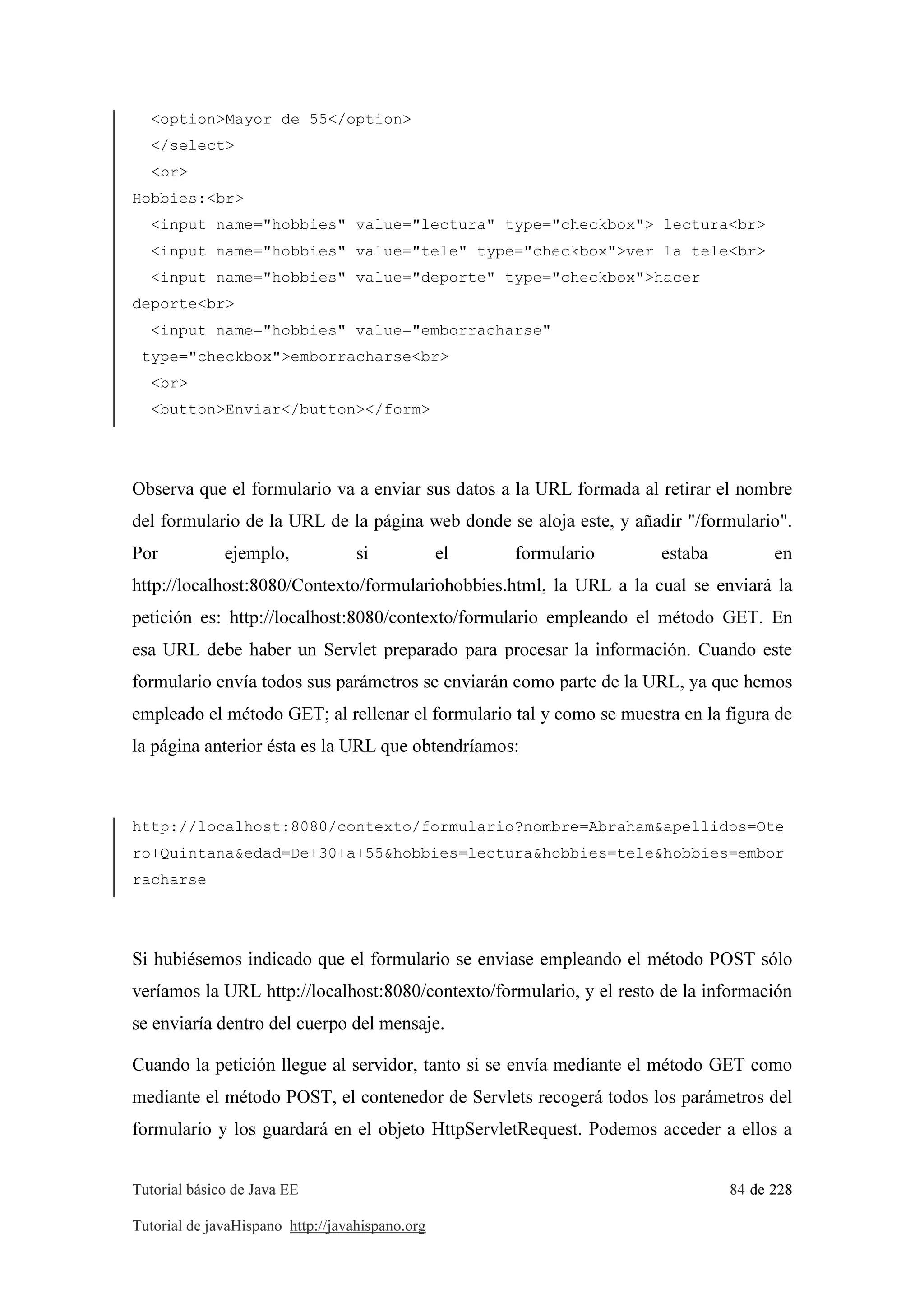 Tutorial básico de Java EE 84 de 228
Tutorial de javaHispano http://javahispano.org
<option>Mayor de 55</option>
</select>
<br>
Hobbies:<br>
<input name="hobbies" value="lectura" type="checkbox"> lectura<br>
<input name="hobbies" value="tele" type="checkbox">ver la tele<br>
<input name="hobbies" value="deporte" type="checkbox">hacer
deporte<br>
<input name="hobbies" value="emborracharse"
type="checkbox">emborracharse<br>
<br>
<button>Enviar</button></form>
Observa que el formulario va a enviar sus datos a la URL formada al retirar el nombre
del formulario de la URL de la página web donde se aloja este, y añadir "/formulario".
Por ejemplo, si el formulario estaba en
http://localhost:8080/Contexto/formulariohobbies.html, la URL a la cual se enviará la
petición es: http://localhost:8080/contexto/formulario empleando el método GET. En
esa URL debe haber un Servlet preparado para procesar la información. Cuando este
formulario envía todos sus parámetros se enviarán como parte de la URL, ya que hemos
empleado el método GET; al rellenar el formulario tal y como se muestra en la figura de
la página anterior ésta es la URL que obtendríamos:
http://localhost:8080/contexto/formulario?nombre=Abraham&apellidos=Ote
ro+Quintana&edad=De+30+a+55&hobbies=lectura&hobbies=tele&hobbies=embor
racharse
Si hubiésemos indicado que el formulario se enviase empleando el método POST sólo
veríamos la URL http://localhost:8080/contexto/formulario, y el resto de la información
se enviaría dentro del cuerpo del mensaje.
Cuando la petición llegue al servidor, tanto si se envía mediante el método GET como
mediante el método POST, el contenedor de Servlets recogerá todos los parámetros del
formulario y los guardará en el objeto HttpServletRequest. Podemos acceder a ellos a
 