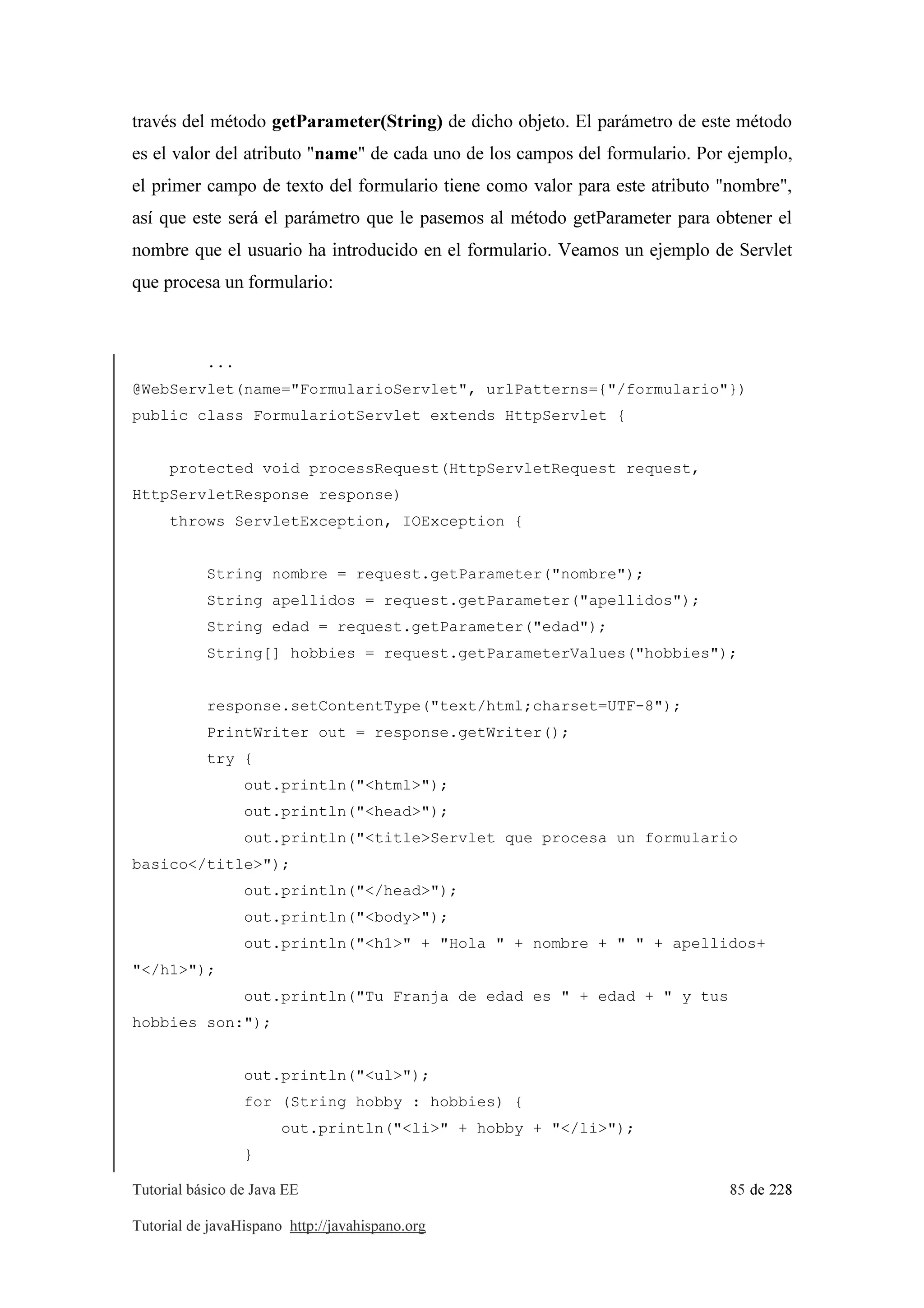 Tutorial básico de Java EE 85 de 228
Tutorial de javaHispano http://javahispano.org
través del método getParameter(String) de dicho objeto. El parámetro de este método
es el valor del atributo "name" de cada uno de los campos del formulario. Por ejemplo,
el primer campo de texto del formulario tiene como valor para este atributo "nombre",
así que este será el parámetro que le pasemos al método getParameter para obtener el
nombre que el usuario ha introducido en el formulario. Veamos un ejemplo de Servlet
que procesa un formulario:
...
@WebServlet(name="FormularioServlet", urlPatterns={"/formulario"})
public class FormulariotServlet extends HttpServlet {
protected void processRequest(HttpServletRequest request,
HttpServletResponse response)
throws ServletException, IOException {
String nombre = request.getParameter("nombre");
String apellidos = request.getParameter("apellidos");
String edad = request.getParameter("edad");
String[] hobbies = request.getParameterValues("hobbies");
response.setContentType("text/html;charset=UTF-8");
PrintWriter out = response.getWriter();
try {
out.println("<html>");
out.println("<head>");
out.println("<title>Servlet que procesa un formulario
basico</title>");
out.println("</head>");
out.println("<body>");
out.println("<h1>" + "Hola " + nombre + " " + apellidos+
"</h1>");
out.println("Tu Franja de edad es " + edad + " y tus
hobbies son:");
out.println("<ul>");
for (String hobby : hobbies) {
out.println("<li>" + hobby + "</li>");
}
 