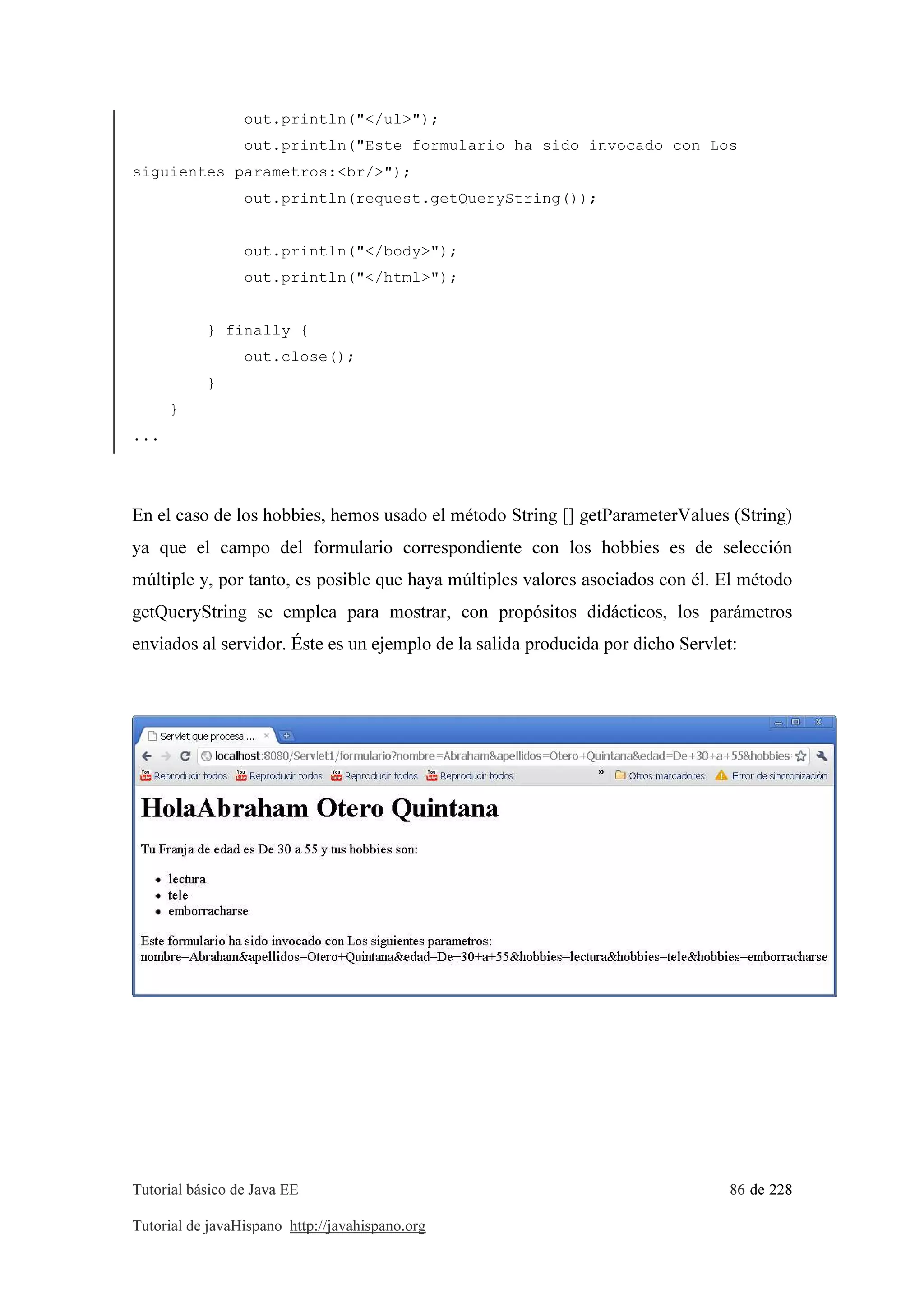 Tutorial básico de Java EE 86 de 228
Tutorial de javaHispano http://javahispano.org
out.println("</ul>");
out.println("Este formulario ha sido invocado con Los
siguientes parametros:<br/>");
out.println(request.getQueryString());
out.println("</body>");
out.println("</html>");
} finally {
out.close();
}
}
...
En el caso de los hobbies, hemos usado el método String [] getParameterValues (String)
ya que el campo del formulario correspondiente con los hobbies es de selección
múltiple y, por tanto, es posible que haya múltiples valores asociados con él. El método
getQueryString se emplea para mostrar, con propósitos didácticos, los parámetros
enviados al servidor. Éste es un ejemplo de la salida producida por dicho Servlet:
 