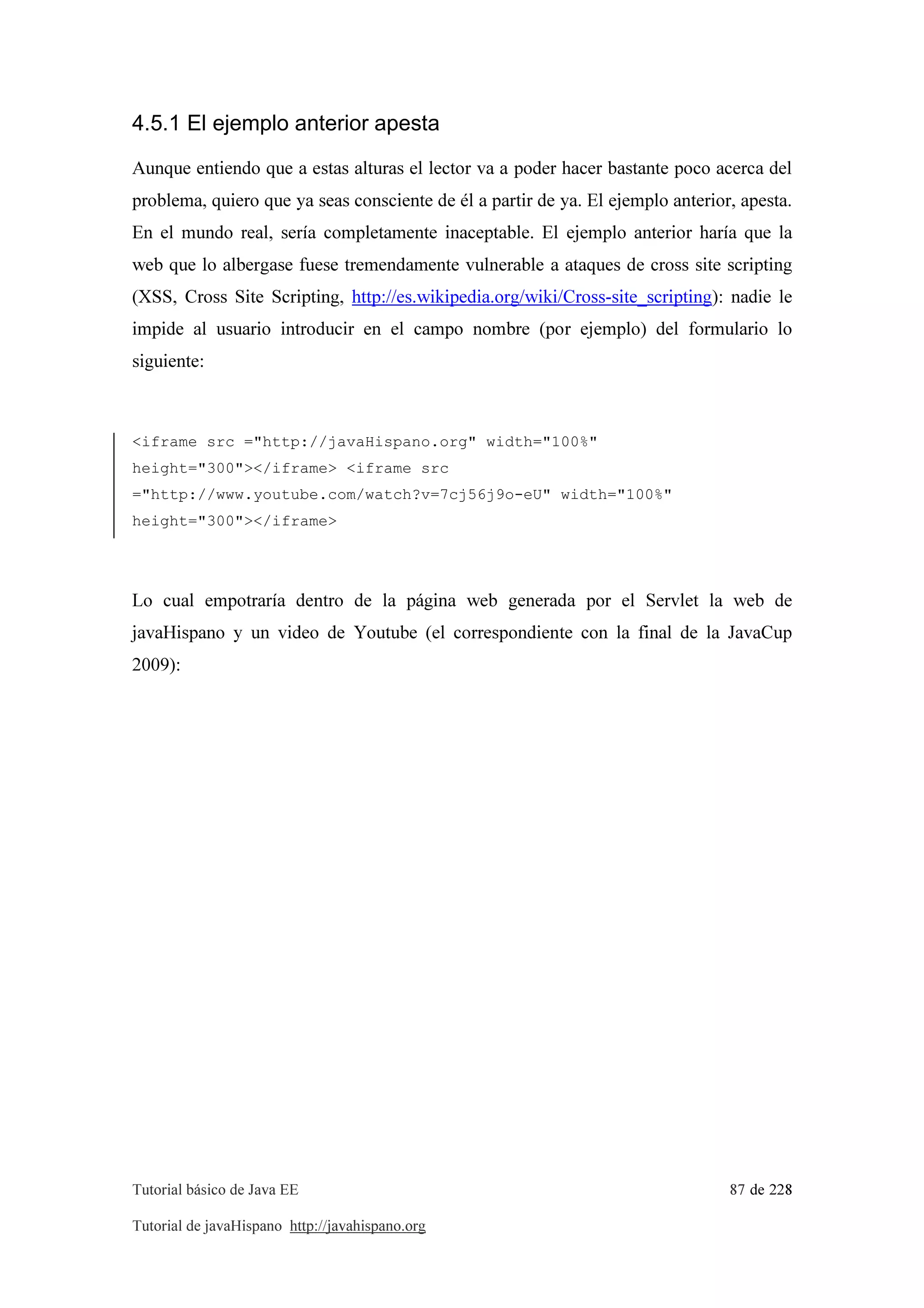 Tutorial básico de Java EE 87 de 228
Tutorial de javaHispano http://javahispano.org
4.5.1 El ejemplo anterior apesta
Aunque entiendo que a estas alturas el lector va a poder hacer bastante poco acerca del
problema, quiero que ya seas consciente de él a partir de ya. El ejemplo anterior, apesta.
En el mundo real, sería completamente inaceptable. El ejemplo anterior haría que la
web que lo albergase fuese tremendamente vulnerable a ataques de cross site scripting
(XSS, Cross Site Scripting, http://es.wikipedia.org/wiki/Cross-site_scripting): nadie le
impide al usuario introducir en el campo nombre (por ejemplo) del formulario lo
siguiente:
<iframe src ="http://javaHispano.org" width="100%"
height="300"></iframe> <iframe src
="http://www.youtube.com/watch?v=7cj56j9o-eU" width="100%"
height="300"></iframe>
Lo cual empotraría dentro de la página web generada por el Servlet la web de
javaHispano y un video de Youtube (el correspondiente con la final de la JavaCup
2009):
 