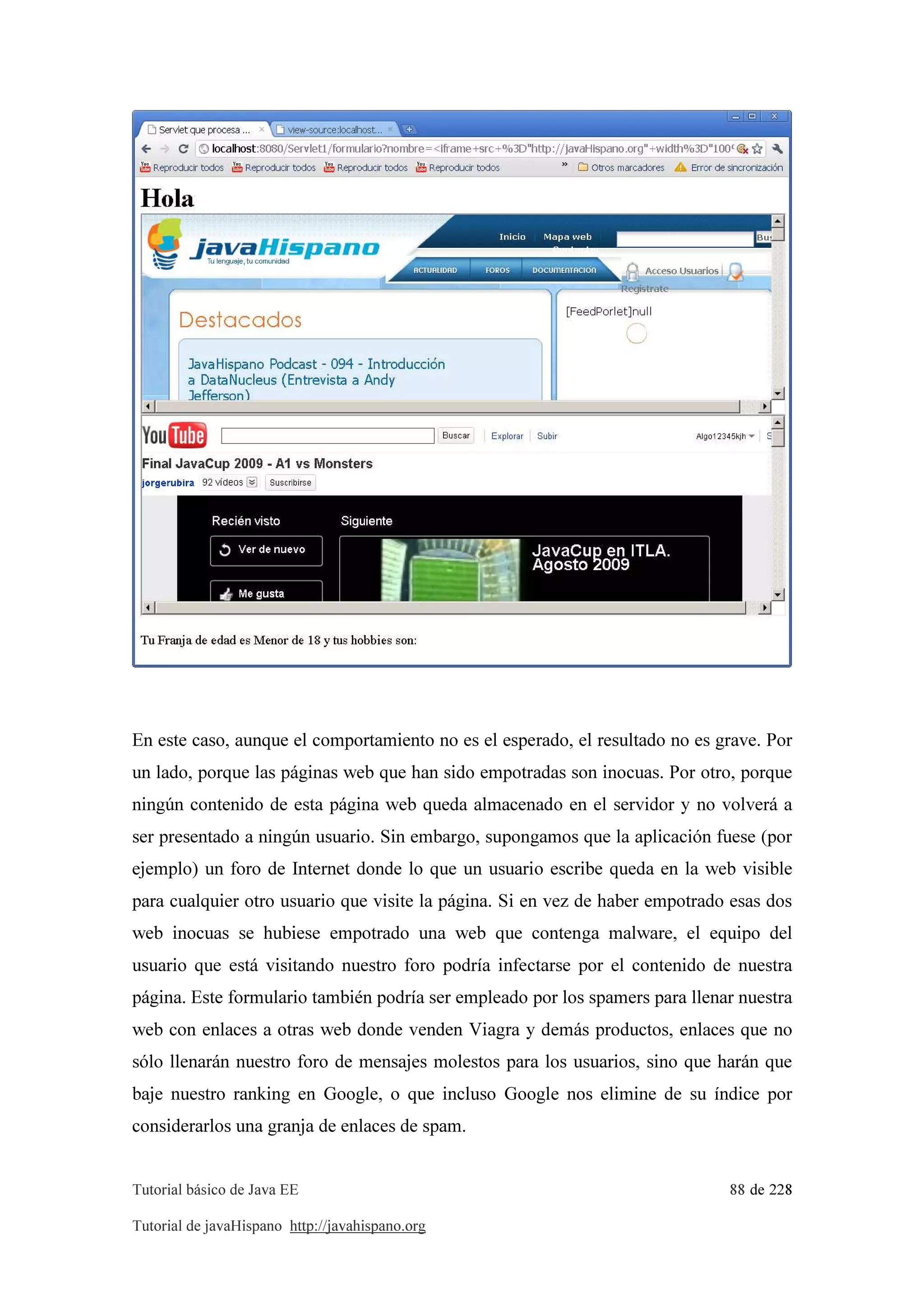 Tutorial básico de Java EE 88 de 228
Tutorial de javaHispano http://javahispano.org
En este caso, aunque el comportamiento no es el esperado, el resultado no es grave. Por
un lado, porque las páginas web que han sido empotradas son inocuas. Por otro, porque
ningún contenido de esta página web queda almacenado en el servidor y no volverá a
ser presentado a ningún usuario. Sin embargo, supongamos que la aplicación fuese (por
ejemplo) un foro de Internet donde lo que un usuario escribe queda en la web visible
para cualquier otro usuario que visite la página. Si en vez de haber empotrado esas dos
web inocuas se hubiese empotrado una web que contenga malware, el equipo del
usuario que está visitando nuestro foro podría infectarse por el contenido de nuestra
página. Este formulario también podría ser empleado por los spamers para llenar nuestra
web con enlaces a otras web donde venden Viagra y demás productos, enlaces que no
sólo llenarán nuestro foro de mensajes molestos para los usuarios, sino que harán que
baje nuestro ranking en Google, o que incluso Google nos elimine de su índice por
considerarlos una granja de enlaces de spam.
 