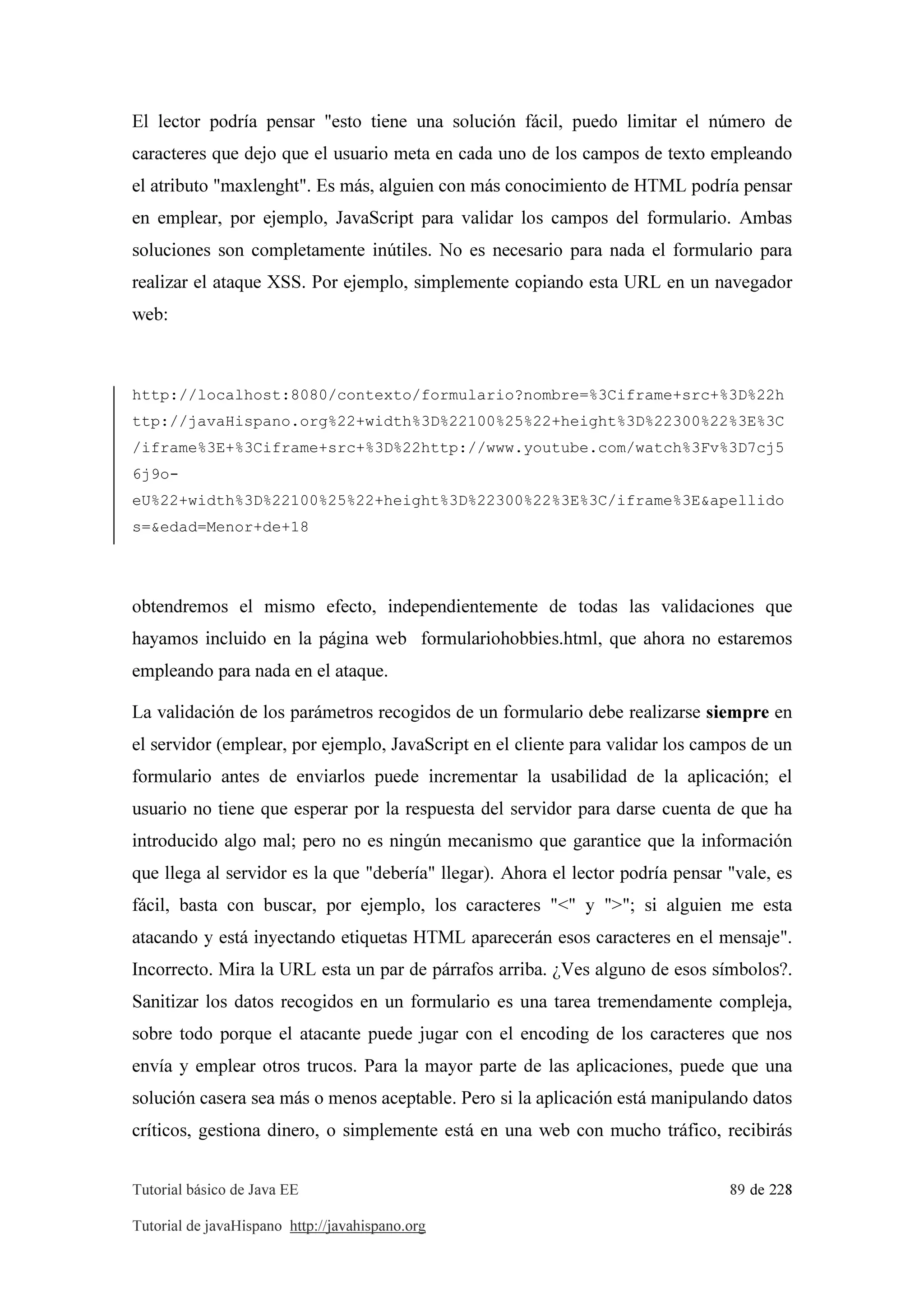 Tutorial básico de Java EE 89 de 228
Tutorial de javaHispano http://javahispano.org
El lector podría pensar "esto tiene una solución fácil, puedo limitar el número de
caracteres que dejo que el usuario meta en cada uno de los campos de texto empleando
el atributo "maxlenght". Es más, alguien con más conocimiento de HTML podría pensar
en emplear, por ejemplo, JavaScript para validar los campos del formulario. Ambas
soluciones son completamente inútiles. No es necesario para nada el formulario para
realizar el ataque XSS. Por ejemplo, simplemente copiando esta URL en un navegador
web:
http://localhost:8080/contexto/formulario?nombre=%3Ciframe+src+%3D%22h
ttp://javaHispano.org%22+width%3D%22100%25%22+height%3D%22300%22%3E%3C
/iframe%3E+%3Ciframe+src+%3D%22http://www.youtube.com/watch%3Fv%3D7cj5
6j9o-
eU%22+width%3D%22100%25%22+height%3D%22300%22%3E%3C/iframe%3E&apellido
s=&edad=Menor+de+18
obtendremos el mismo efecto, independientemente de todas las validaciones que
hayamos incluido en la página web formulariohobbies.html, que ahora no estaremos
empleando para nada en el ataque.
La validación de los parámetros recogidos de un formulario debe realizarse siempre en
el servidor (emplear, por ejemplo, JavaScript en el cliente para validar los campos de un
formulario antes de enviarlos puede incrementar la usabilidad de la aplicación; el
usuario no tiene que esperar por la respuesta del servidor para darse cuenta de que ha
introducido algo mal; pero no es ningún mecanismo que garantice que la información
que llega al servidor es la que "debería" llegar). Ahora el lector podría pensar "vale, es
fácil, basta con buscar, por ejemplo, los caracteres "<" y ">"; si alguien me esta
atacando y está inyectando etiquetas HTML aparecerán esos caracteres en el mensaje".
Incorrecto. Mira la URL esta un par de párrafos arriba. ¿Ves alguno de esos símbolos?.
Sanitizar los datos recogidos en un formulario es una tarea tremendamente compleja,
sobre todo porque el atacante puede jugar con el encoding de los caracteres que nos
envía y emplear otros trucos. Para la mayor parte de las aplicaciones, puede que una
solución casera sea más o menos aceptable. Pero si la aplicación está manipulando datos
críticos, gestiona dinero, o simplemente está en una web con mucho tráfico, recibirás
 