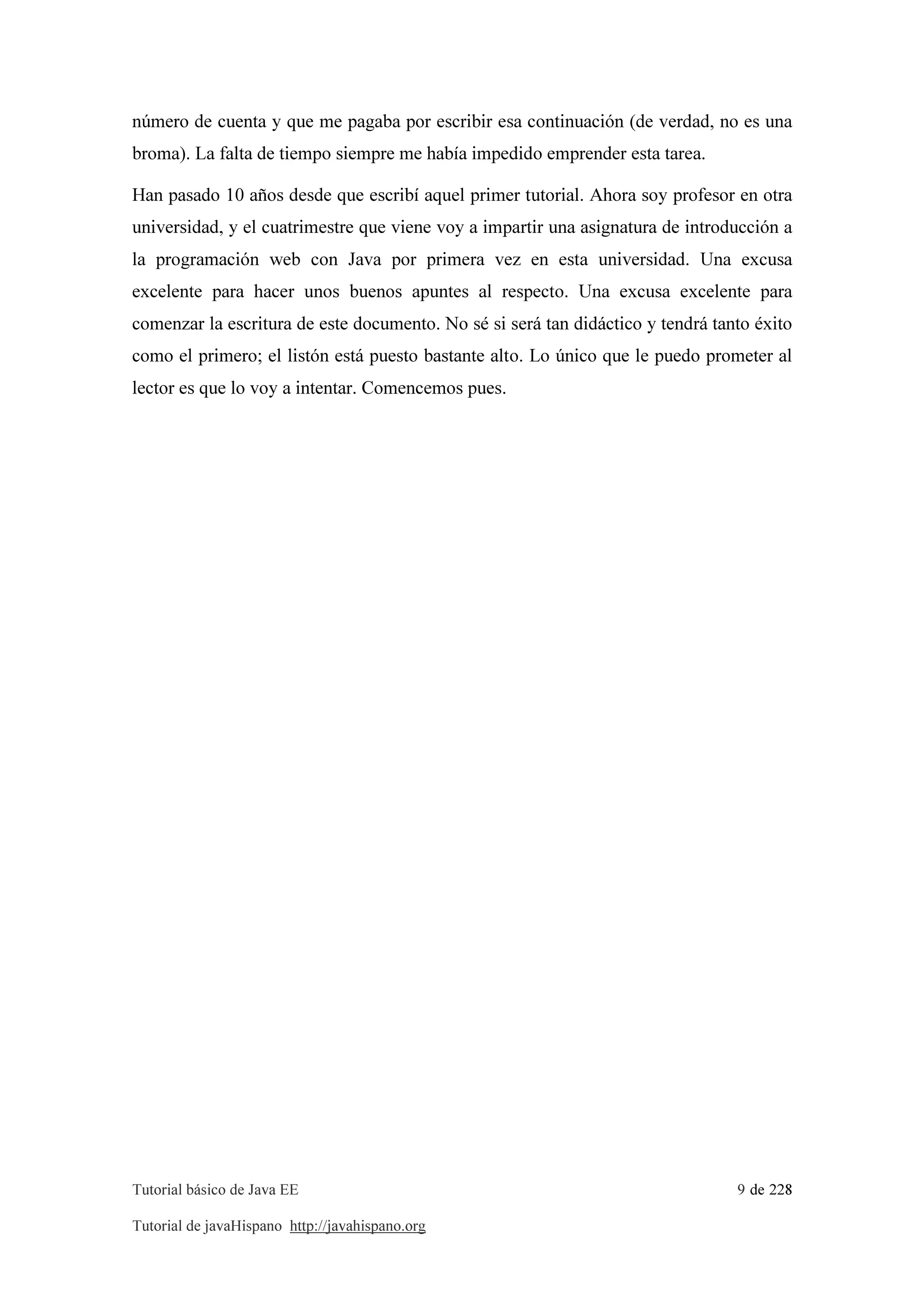 Tutorial básico de Java EE 9 de 228
Tutorial de javaHispano http://javahispano.org
número de cuenta y que me pagaba por escribir esa continuación (de verdad, no es una
broma). La falta de tiempo siempre me había impedido emprender esta tarea.
Han pasado 10 años desde que escribí aquel primer tutorial. Ahora soy profesor en otra
universidad, y el cuatrimestre que viene voy a impartir una asignatura de introducción a
la programación web con Java por primera vez en esta universidad. Una excusa
excelente para hacer unos buenos apuntes al respecto. Una excusa excelente para
comenzar la escritura de este documento. No sé si será tan didáctico y tendrá tanto éxito
como el primero; el listón está puesto bastante alto. Lo único que le puedo prometer al
lector es que lo voy a intentar. Comencemos pues.
 