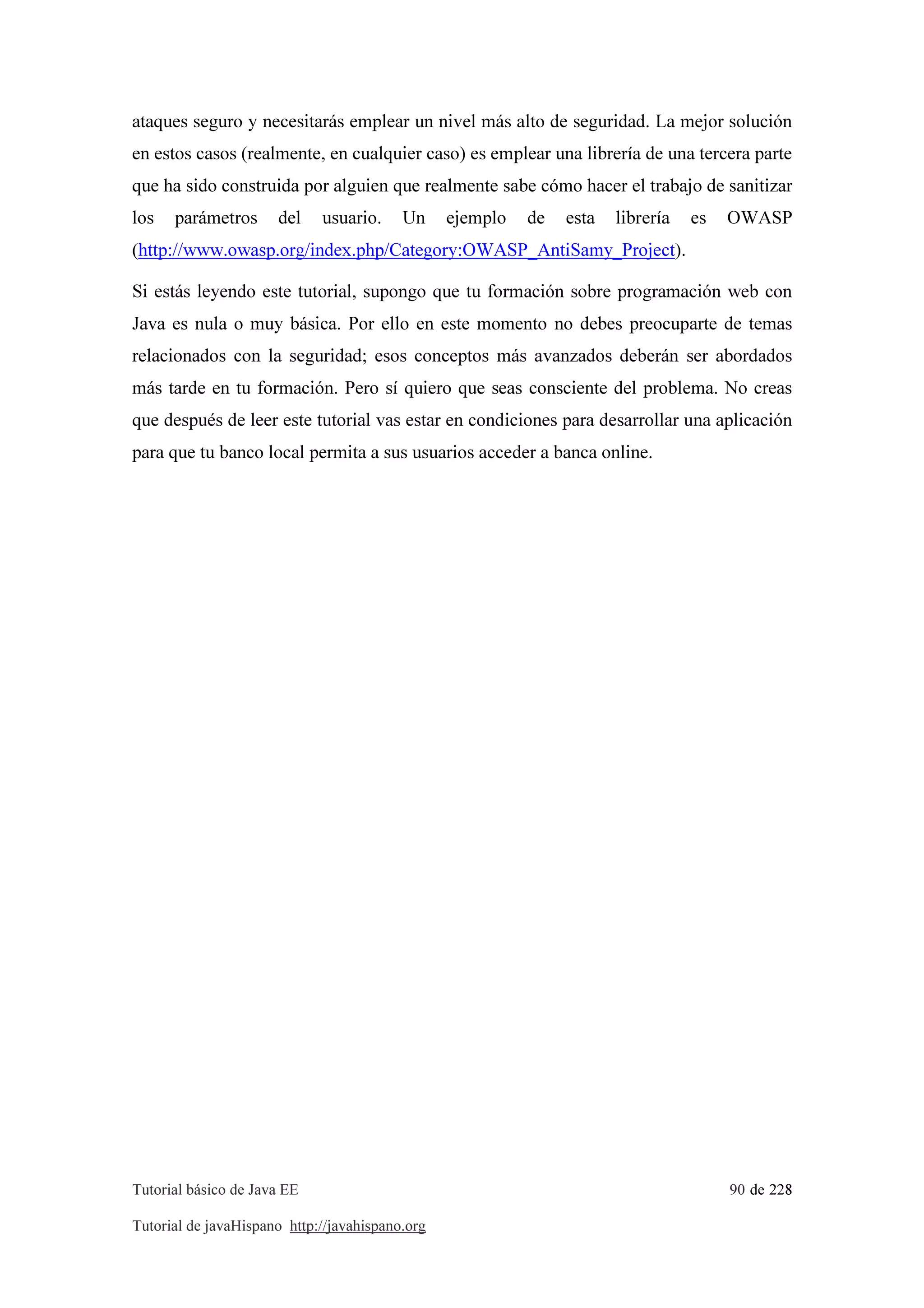 Tutorial básico de Java EE 90 de 228
Tutorial de javaHispano http://javahispano.org
ataques seguro y necesitarás emplear un nivel más alto de seguridad. La mejor solución
en estos casos (realmente, en cualquier caso) es emplear una librería de una tercera parte
que ha sido construida por alguien que realmente sabe cómo hacer el trabajo de sanitizar
los parámetros del usuario. Un ejemplo de esta librería es OWASP
(http://www.owasp.org/index.php/Category:OWASP_AntiSamy_Project).
Si estás leyendo este tutorial, supongo que tu formación sobre programación web con
Java es nula o muy básica. Por ello en este momento no debes preocuparte de temas
relacionados con la seguridad; esos conceptos más avanzados deberán ser abordados
más tarde en tu formación. Pero sí quiero que seas consciente del problema. No creas
que después de leer este tutorial vas estar en condiciones para desarrollar una aplicación
para que tu banco local permita a sus usuarios acceder a banca online.
 