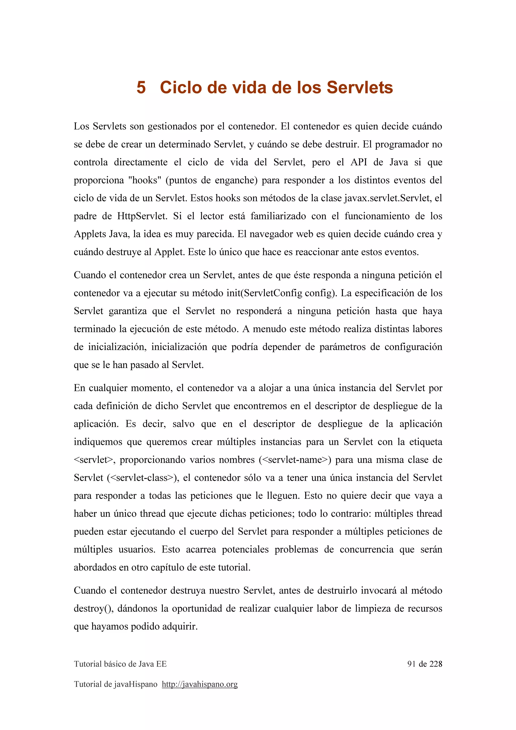 Tutorial básico de Java EE 91 de 228
Tutorial de javaHispano http://javahispano.org
5 Ciclo de vida de los Servlets
Los Servlets son gestionados por el contenedor. El contenedor es quien decide cuándo
se debe de crear un determinado Servlet, y cuándo se debe destruir. El programador no
controla directamente el ciclo de vida del Servlet, pero el API de Java si que
proporciona "hooks" (puntos de enganche) para responder a los distintos eventos del
ciclo de vida de un Servlet. Estos hooks son métodos de la clase javax.servlet.Servlet, el
padre de HttpServlet. Si el lector está familiarizado con el funcionamiento de los
Applets Java, la idea es muy parecida. El navegador web es quien decide cuándo crea y
cuándo destruye al Applet. Este lo único que hace es reaccionar ante estos eventos.
Cuando el contenedor crea un Servlet, antes de que éste responda a ninguna petición el
contenedor va a ejecutar su método init(ServletConfig config). La especificación de los
Servlet garantiza que el Servlet no responderá a ninguna petición hasta que haya
terminado la ejecución de este método. A menudo este método realiza distintas labores
de inicialización, inicialización que podría depender de parámetros de configuración
que se le han pasado al Servlet.
En cualquier momento, el contenedor va a alojar a una única instancia del Servlet por
cada definición de dicho Servlet que encontremos en el descriptor de despliegue de la
aplicación. Es decir, salvo que en el descriptor de despliegue de la aplicación
indiquemos que queremos crear múltiples instancias para un Servlet con la etiqueta
<servlet>, proporcionando varios nombres (<servlet-name>) para una misma clase de
Servlet (<servlet-class>), el contenedor sólo va a tener una única instancia del Servlet
para responder a todas las peticiones que le lleguen. Esto no quiere decir que vaya a
haber un único thread que ejecute dichas peticiones; todo lo contrario: múltiples thread
pueden estar ejecutando el cuerpo del Servlet para responder a múltiples peticiones de
múltiples usuarios. Esto acarrea potenciales problemas de concurrencia que serán
abordados en otro capítulo de este tutorial.
Cuando el contenedor destruya nuestro Servlet, antes de destruirlo invocará al método
destroy(), dándonos la oportunidad de realizar cualquier labor de limpieza de recursos
que hayamos podido adquirir.
 