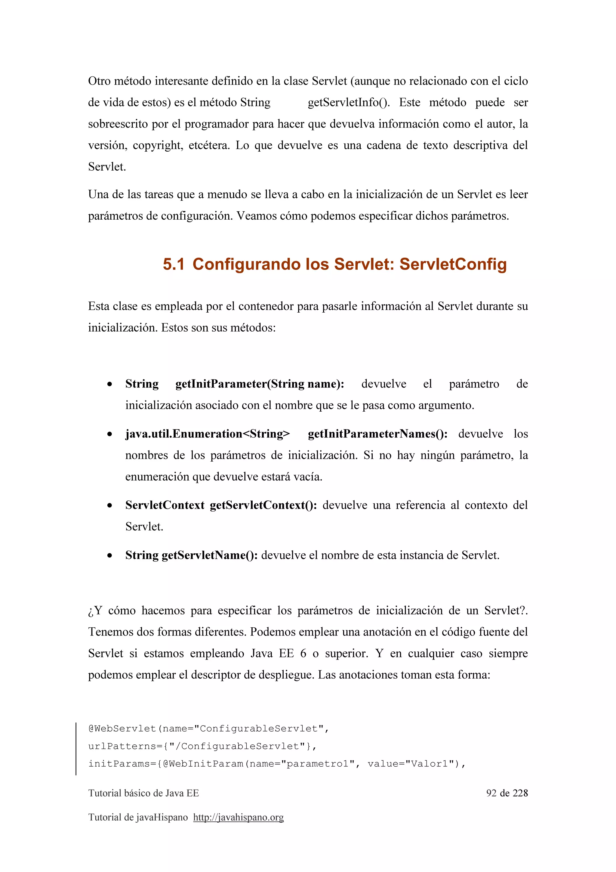 Tutorial básico de Java EE 92 de 228
Tutorial de javaHispano http://javahispano.org
Otro método interesante definido en la clase Servlet (aunque no relacionado con el ciclo
de vida de estos) es el método String getServletInfo(). Este método puede ser
sobreescrito por el programador para hacer que devuelva información como el autor, la
versión, copyright, etcétera. Lo que devuelve es una cadena de texto descriptiva del
Servlet.
Una de las tareas que a menudo se lleva a cabo en la inicialización de un Servlet es leer
parámetros de configuración. Veamos cómo podemos especificar dichos parámetros.
5.1 Configurando los Servlet: ServletConfig
Esta clase es empleada por el contenedor para pasarle información al Servlet durante su
inicialización. Estos son sus métodos:
• String getInitParameter(String name): devuelve el parámetro de
inicialización asociado con el nombre que se le pasa como argumento.
• java.util.Enumeration<String> getInitParameterNames(): devuelve los
nombres de los parámetros de inicialización. Si no hay ningún parámetro, la
enumeración que devuelve estará vacía.
• ServletContext getServletContext(): devuelve una referencia al contexto del
Servlet.
• String getServletName(): devuelve el nombre de esta instancia de Servlet.
¿Y cómo hacemos para especificar los parámetros de inicialización de un Servlet?.
Tenemos dos formas diferentes. Podemos emplear una anotación en el código fuente del
Servlet si estamos empleando Java EE 6 o superior. Y en cualquier caso siempre
podemos emplear el descriptor de despliegue. Las anotaciones toman esta forma:
@WebServlet(name="ConfigurableServlet",
urlPatterns={"/ConfigurableServlet"},
initParams={@WebInitParam(name="parametro1", value="Valor1"),
 