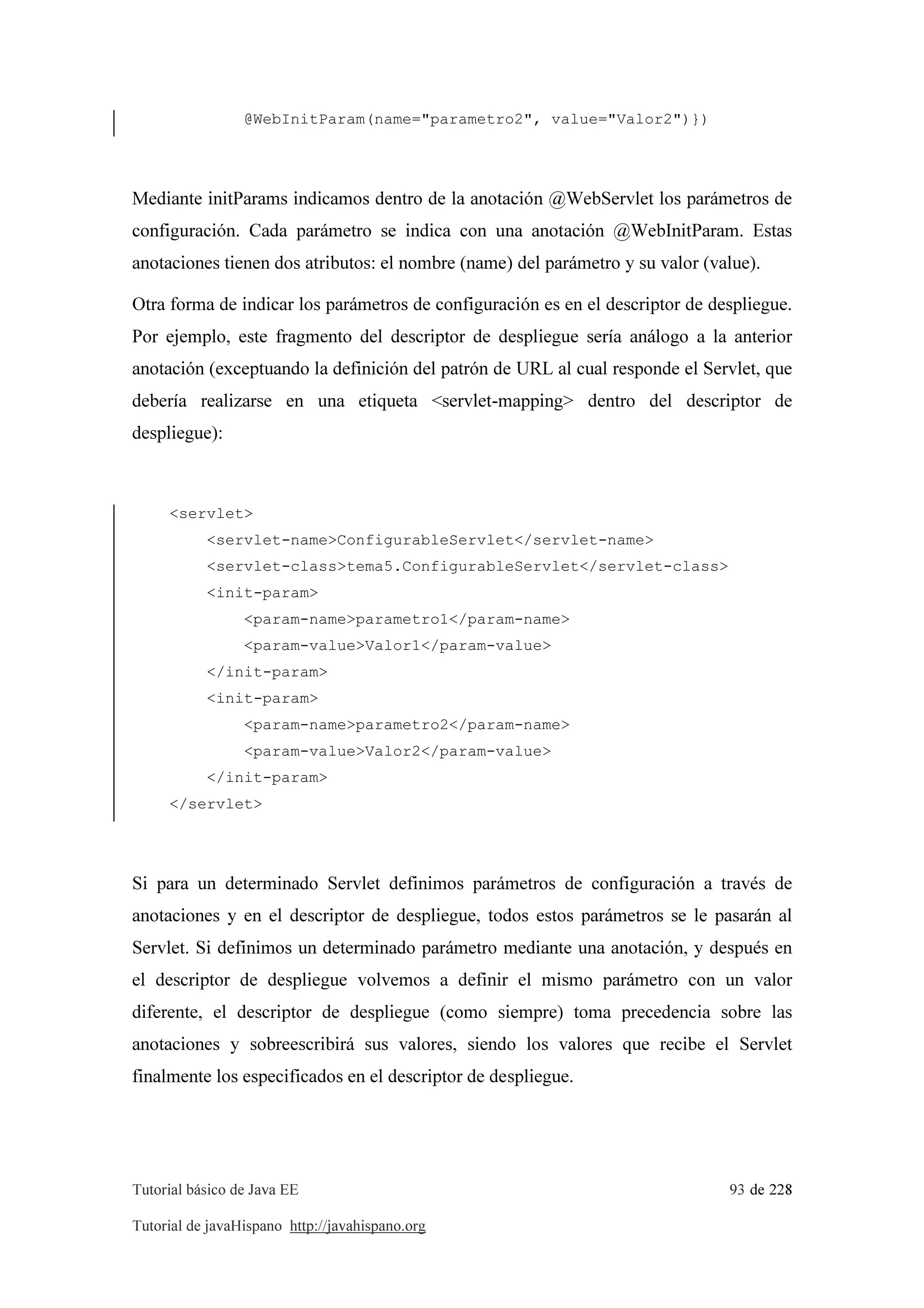 Tutorial básico de Java EE 93 de 228
Tutorial de javaHispano http://javahispano.org
@WebInitParam(name="parametro2", value="Valor2")})
Mediante initParams indicamos dentro de la anotación @WebServlet los parámetros de
configuración. Cada parámetro se indica con una anotación @WebInitParam. Estas
anotaciones tienen dos atributos: el nombre (name) del parámetro y su valor (value).
Otra forma de indicar los parámetros de configuración es en el descriptor de despliegue.
Por ejemplo, este fragmento del descriptor de despliegue sería análogo a la anterior
anotación (exceptuando la definición del patrón de URL al cual responde el Servlet, que
debería realizarse en una etiqueta <servlet-mapping> dentro del descriptor de
despliegue):
<servlet>
<servlet-name>ConfigurableServlet</servlet-name>
<servlet-class>tema5.ConfigurableServlet</servlet-class>
<init-param>
<param-name>parametro1</param-name>
<param-value>Valor1</param-value>
</init-param>
<init-param>
<param-name>parametro2</param-name>
<param-value>Valor2</param-value>
</init-param>
</servlet>
Si para un determinado Servlet definimos parámetros de configuración a través de
anotaciones y en el descriptor de despliegue, todos estos parámetros se le pasarán al
Servlet. Si definimos un determinado parámetro mediante una anotación, y después en
el descriptor de despliegue volvemos a definir el mismo parámetro con un valor
diferente, el descriptor de despliegue (como siempre) toma precedencia sobre las
anotaciones y sobreescribirá sus valores, siendo los valores que recibe el Servlet
finalmente los especificados en el descriptor de despliegue.
 