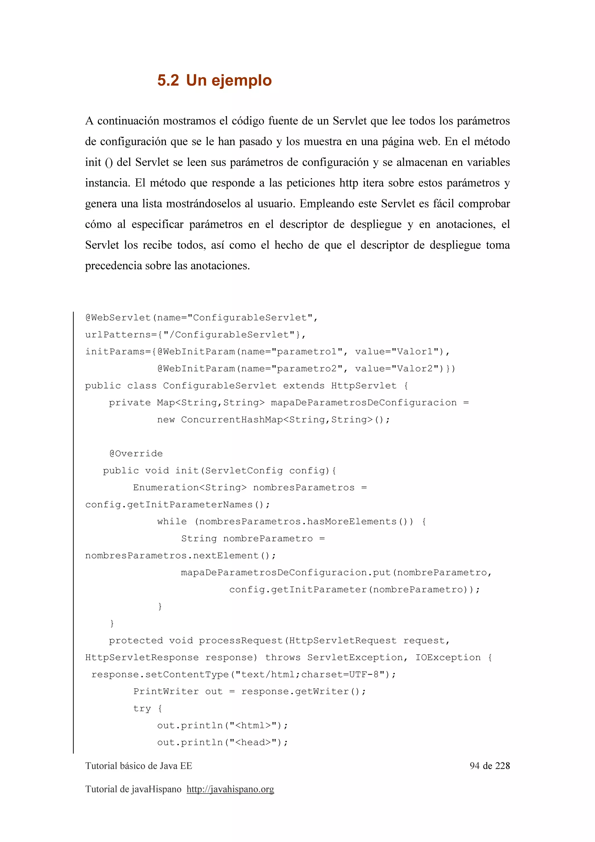 Tutorial básico de Java EE 94 de 228
Tutorial de javaHispano http://javahispano.org
5.2 Un ejemplo
A continuación mostramos el código fuente de un Servlet que lee todos los parámetros
de configuración que se le han pasado y los muestra en una página web. En el método
init () del Servlet se leen sus parámetros de configuración y se almacenan en variables
instancia. El método que responde a las peticiones http itera sobre estos parámetros y
genera una lista mostrándoselos al usuario. Empleando este Servlet es fácil comprobar
cómo al especificar parámetros en el descriptor de despliegue y en anotaciones, el
Servlet los recibe todos, así como el hecho de que el descriptor de despliegue toma
precedencia sobre las anotaciones.
@WebServlet(name="ConfigurableServlet",
urlPatterns={"/ConfigurableServlet"},
initParams={@WebInitParam(name="parametro1", value="Valor1"),
@WebInitParam(name="parametro2", value="Valor2")})
public class ConfigurableServlet extends HttpServlet {
private Map<String,String> mapaDeParametrosDeConfiguracion =
new ConcurrentHashMap<String,String>();
@Override
public void init(ServletConfig config){
Enumeration<String> nombresParametros =
config.getInitParameterNames();
while (nombresParametros.hasMoreElements()) {
String nombreParametro =
nombresParametros.nextElement();
mapaDeParametrosDeConfiguracion.put(nombreParametro,
config.getInitParameter(nombreParametro));
}
}
protected void processRequest(HttpServletRequest request,
HttpServletResponse response) throws ServletException, IOException {
response.setContentType("text/html;charset=UTF-8");
PrintWriter out = response.getWriter();
try {
out.println("<html>");
out.println("<head>");
 