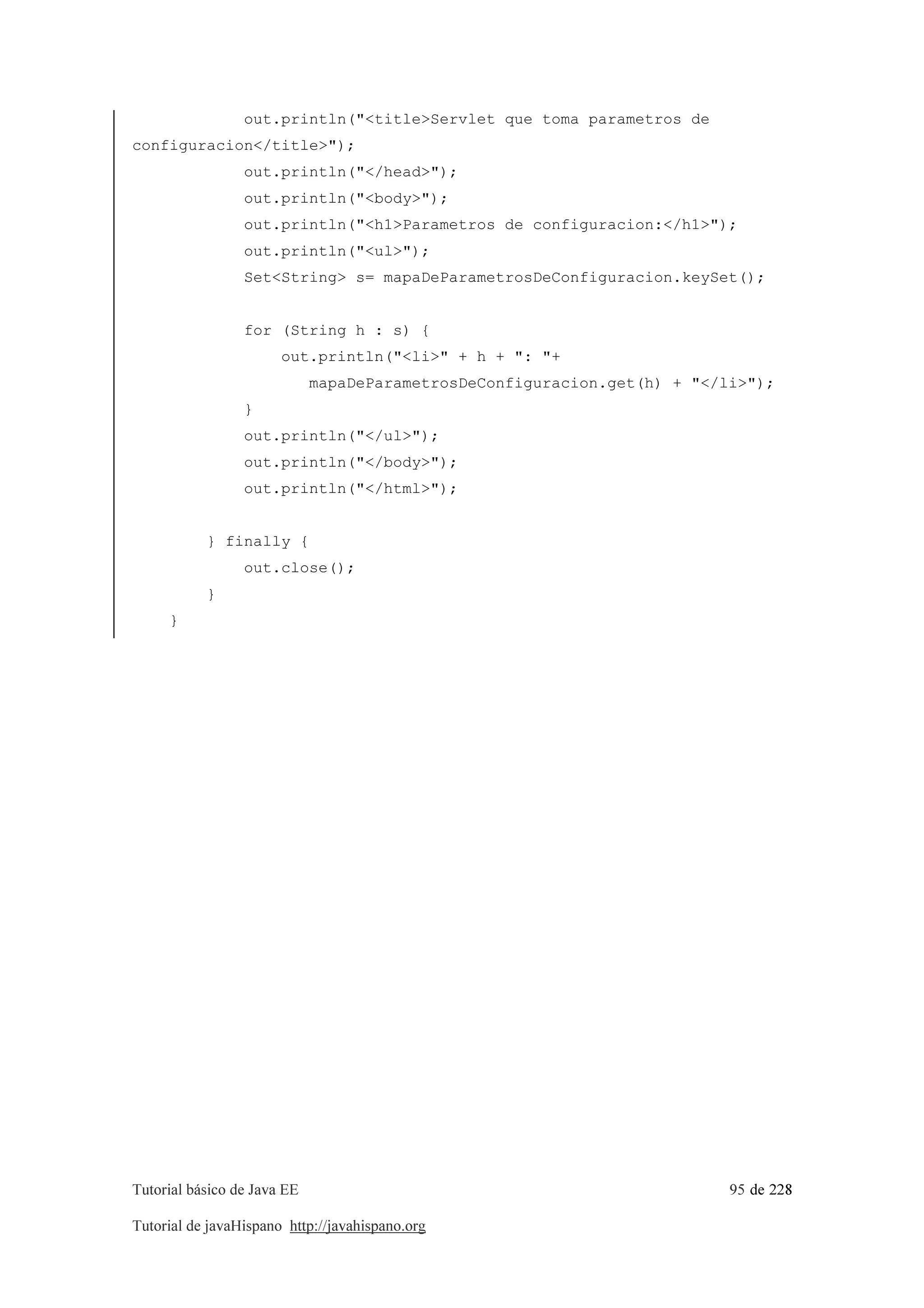 Tutorial básico de Java EE 95 de 228
Tutorial de javaHispano http://javahispano.org
out.println("<title>Servlet que toma parametros de
configuracion</title>");
out.println("</head>");
out.println("<body>");
out.println("<h1>Parametros de configuracion:</h1>");
out.println("<ul>");
Set<String> s= mapaDeParametrosDeConfiguracion.keySet();
for (String h : s) {
out.println("<li>" + h + ": "+
mapaDeParametrosDeConfiguracion.get(h) + "</li>");
}
out.println("</ul>");
out.println("</body>");
out.println("</html>");
} finally {
out.close();
}
}
 