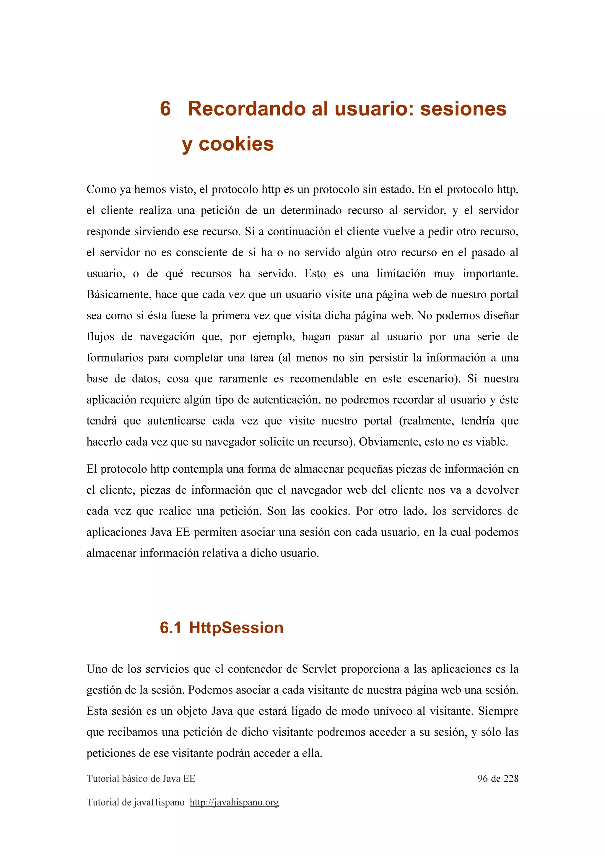 Tutorial básico de Java EE 96 de 228
Tutorial de javaHispano http://javahispano.org
6 Recordando al usuario: sesiones
y cookies
Como ya hemos visto, el protocolo http es un protocolo sin estado. En el protocolo http,
el cliente realiza una petición de un determinado recurso al servidor, y el servidor
responde sirviendo ese recurso. Si a continuación el cliente vuelve a pedir otro recurso,
el servidor no es consciente de si ha o no servido algún otro recurso en el pasado al
usuario, o de qué recursos ha servido. Esto es una limitación muy importante.
Básicamente, hace que cada vez que un usuario visite una página web de nuestro portal
sea como si ésta fuese la primera vez que visita dicha página web. No podemos diseñar
flujos de navegación que, por ejemplo, hagan pasar al usuario por una serie de
formularios para completar una tarea (al menos no sin persistir la información a una
base de datos, cosa que raramente es recomendable en este escenario). Si nuestra
aplicación requiere algún tipo de autenticación, no podremos recordar al usuario y éste
tendrá que autenticarse cada vez que visite nuestro portal (realmente, tendría que
hacerlo cada vez que su navegador solicite un recurso). Obviamente, esto no es viable.
El protocolo http contempla una forma de almacenar pequeñas piezas de información en
el cliente, piezas de información que el navegador web del cliente nos va a devolver
cada vez que realice una petición. Son las cookies. Por otro lado, los servidores de
aplicaciones Java EE permiten asociar una sesión con cada usuario, en la cual podemos
almacenar información relativa a dicho usuario.
6.1 HttpSession
Uno de los servicios que el contenedor de Servlet proporciona a las aplicaciones es la
gestión de la sesión. Podemos asociar a cada visitante de nuestra página web una sesión.
Esta sesión es un objeto Java que estará ligado de modo unívoco al visitante. Siempre
que recibamos una petición de dicho visitante podremos acceder a su sesión, y sólo las
peticiones de ese visitante podrán acceder a ella.
 