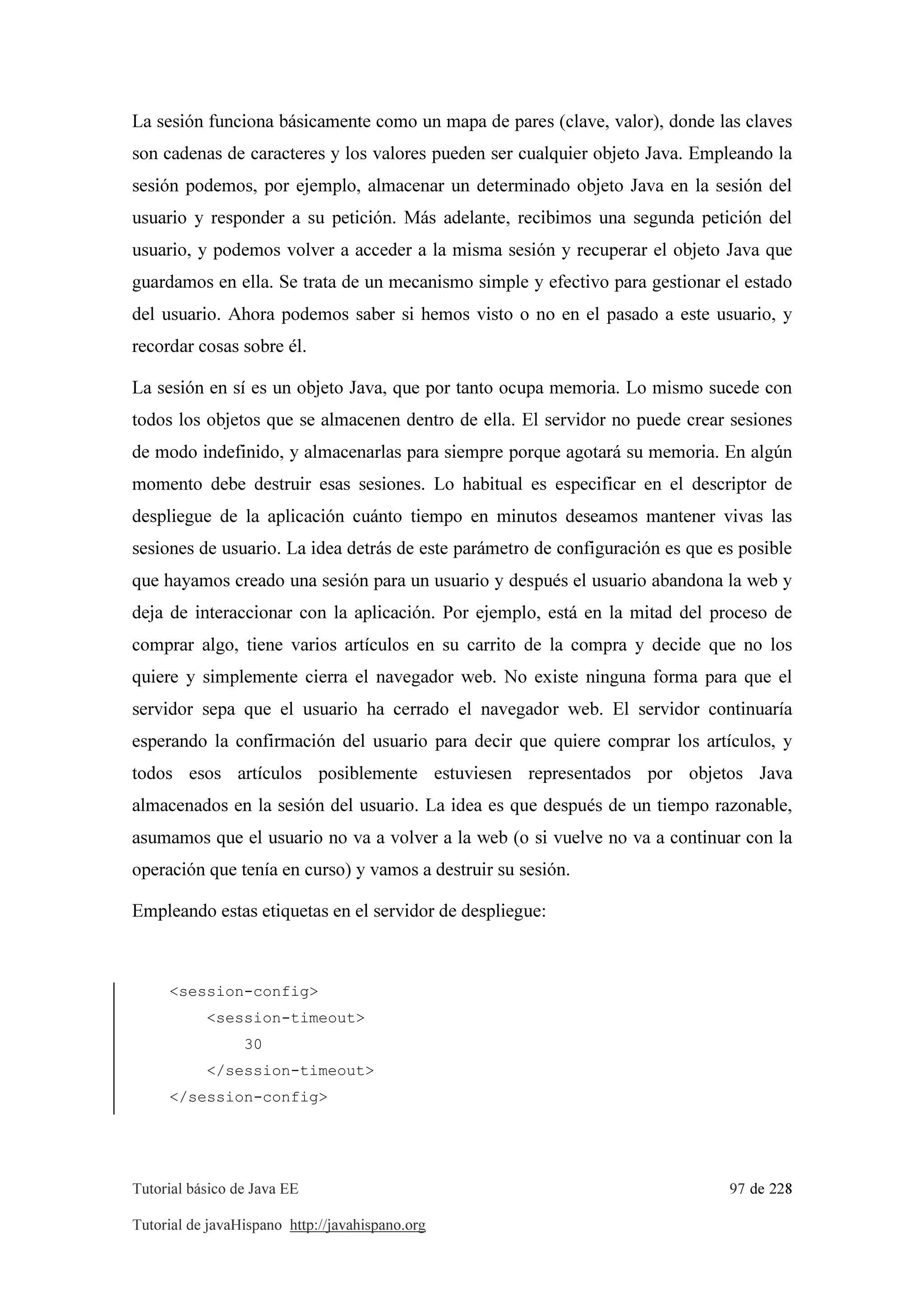 Tutorial básico de Java EE 97 de 228
Tutorial de javaHispano http://javahispano.org
La sesión funciona básicamente como un mapa de pares (clave, valor), donde las claves
son cadenas de caracteres y los valores pueden ser cualquier objeto Java. Empleando la
sesión podemos, por ejemplo, almacenar un determinado objeto Java en la sesión del
usuario y responder a su petición. Más adelante, recibimos una segunda petición del
usuario, y podemos volver a acceder a la misma sesión y recuperar el objeto Java que
guardamos en ella. Se trata de un mecanismo simple y efectivo para gestionar el estado
del usuario. Ahora podemos saber si hemos visto o no en el pasado a este usuario, y
recordar cosas sobre él.
La sesión en sí es un objeto Java, que por tanto ocupa memoria. Lo mismo sucede con
todos los objetos que se almacenen dentro de ella. El servidor no puede crear sesiones
de modo indefinido, y almacenarlas para siempre porque agotará su memoria. En algún
momento debe destruir esas sesiones. Lo habitual es especificar en el descriptor de
despliegue de la aplicación cuánto tiempo en minutos deseamos mantener vivas las
sesiones de usuario. La idea detrás de este parámetro de configuración es que es posible
que hayamos creado una sesión para un usuario y después el usuario abandona la web y
deja de interaccionar con la aplicación. Por ejemplo, está en la mitad del proceso de
comprar algo, tiene varios artículos en su carrito de la compra y decide que no los
quiere y simplemente cierra el navegador web. No existe ninguna forma para que el
servidor sepa que el usuario ha cerrado el navegador web. El servidor continuaría
esperando la confirmación del usuario para decir que quiere comprar los artículos, y
todos esos artículos posiblemente estuviesen representados por objetos Java
almacenados en la sesión del usuario. La idea es que después de un tiempo razonable,
asumamos que el usuario no va a volver a la web (o si vuelve no va a continuar con la
operación que tenía en curso) y vamos a destruir su sesión.
Empleando estas etiquetas en el servidor de despliegue:
<session-config>
<session-timeout>
30
</session-timeout>
</session-config>
 