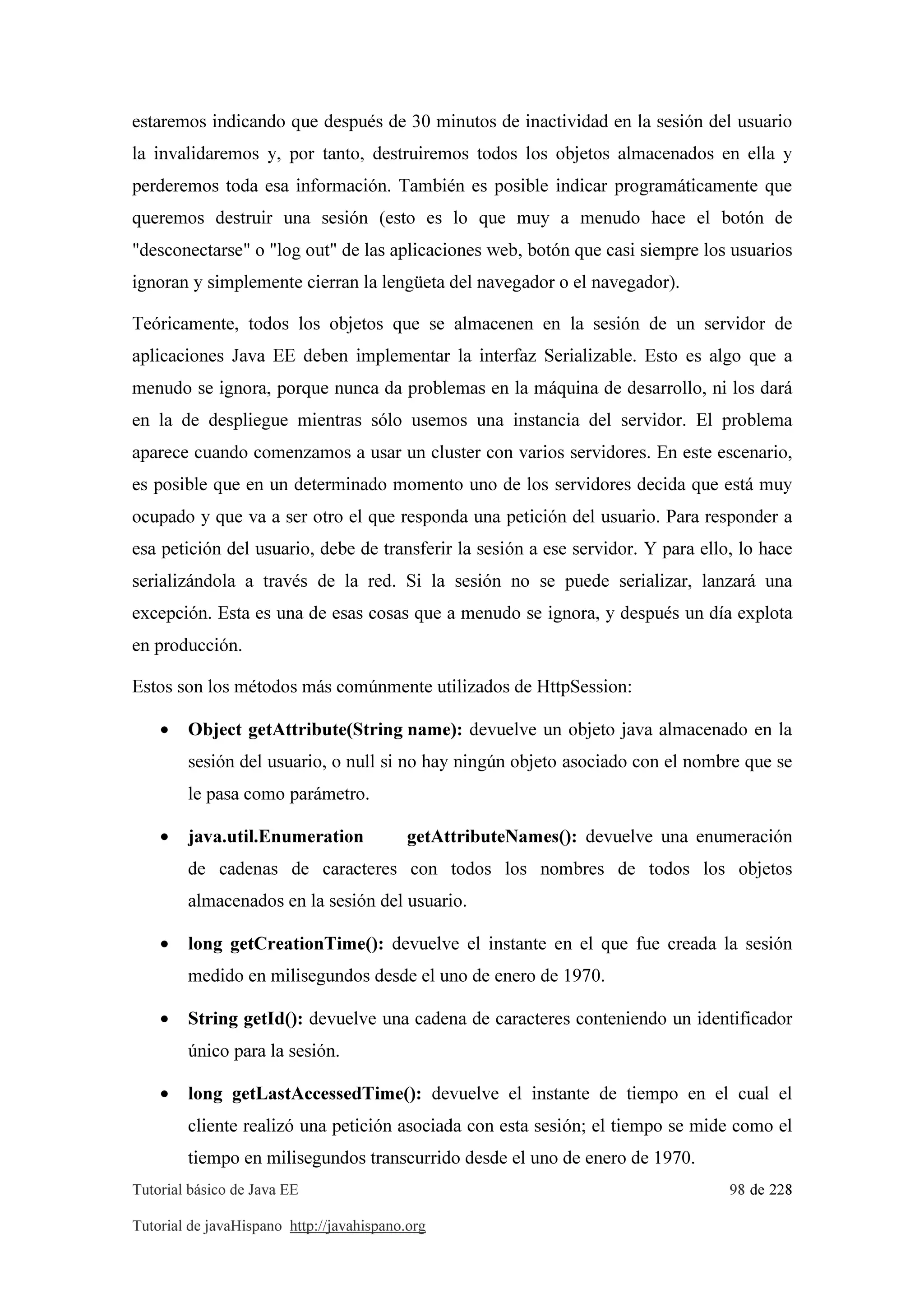 Tutorial básico de Java EE 98 de 228
Tutorial de javaHispano http://javahispano.org
estaremos indicando que después de 30 minutos de inactividad en la sesión del usuario
la invalidaremos y, por tanto, destruiremos todos los objetos almacenados en ella y
perderemos toda esa información. También es posible indicar programáticamente que
queremos destruir una sesión (esto es lo que muy a menudo hace el botón de
"desconectarse" o "log out" de las aplicaciones web, botón que casi siempre los usuarios
ignoran y simplemente cierran la lengüeta del navegador o el navegador).
Teóricamente, todos los objetos que se almacenen en la sesión de un servidor de
aplicaciones Java EE deben implementar la interfaz Serializable. Esto es algo que a
menudo se ignora, porque nunca da problemas en la máquina de desarrollo, ni los dará
en la de despliegue mientras sólo usemos una instancia del servidor. El problema
aparece cuando comenzamos a usar un cluster con varios servidores. En este escenario,
es posible que en un determinado momento uno de los servidores decida que está muy
ocupado y que va a ser otro el que responda una petición del usuario. Para responder a
esa petición del usuario, debe de transferir la sesión a ese servidor. Y para ello, lo hace
serializándola a través de la red. Si la sesión no se puede serializar, lanzará una
excepción. Esta es una de esas cosas que a menudo se ignora, y después un día explota
en producción.
Estos son los métodos más comúnmente utilizados de HttpSession:
• Object getAttribute(String name): devuelve un objeto java almacenado en la
sesión del usuario, o null si no hay ningún objeto asociado con el nombre que se
le pasa como parámetro.
• java.util.Enumeration getAttributeNames(): devuelve una enumeración
de cadenas de caracteres con todos los nombres de todos los objetos
almacenados en la sesión del usuario.
• long getCreationTime(): devuelve el instante en el que fue creada la sesión
medido en milisegundos desde el uno de enero de 1970.
• String getId(): devuelve una cadena de caracteres conteniendo un identificador
único para la sesión.
• long getLastAccessedTime(): devuelve el instante de tiempo en el cual el
cliente realizó una petición asociada con esta sesión; el tiempo se mide como el
tiempo en milisegundos transcurrido desde el uno de enero de 1970.
 
