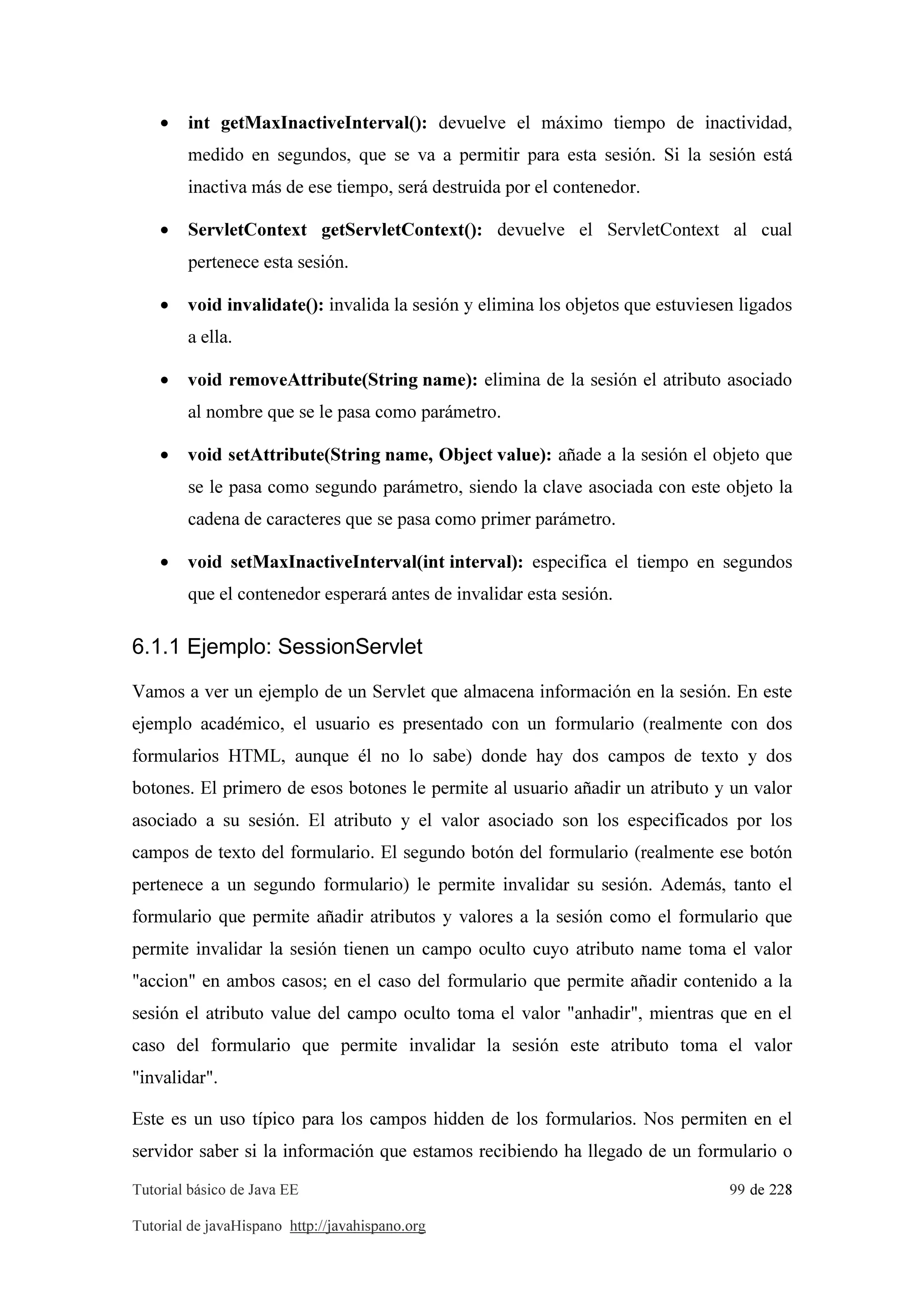 Tutorial básico de Java EE 99 de 228
Tutorial de javaHispano http://javahispano.org
• int getMaxInactiveInterval(): devuelve el máximo tiempo de inactividad,
medido en segundos, que se va a permitir para esta sesión. Si la sesión está
inactiva más de ese tiempo, será destruida por el contenedor.
• ServletContext getServletContext(): devuelve el ServletContext al cual
pertenece esta sesión.
• void invalidate(): invalida la sesión y elimina los objetos que estuviesen ligados
a ella.
• void removeAttribute(String name): elimina de la sesión el atributo asociado
al nombre que se le pasa como parámetro.
• void setAttribute(String name, Object value): añade a la sesión el objeto que
se le pasa como segundo parámetro, siendo la clave asociada con este objeto la
cadena de caracteres que se pasa como primer parámetro.
• void setMaxInactiveInterval(int interval): especifica el tiempo en segundos
que el contenedor esperará antes de invalidar esta sesión.
6.1.1 Ejemplo: SessionServlet
Vamos a ver un ejemplo de un Servlet que almacena información en la sesión. En este
ejemplo académico, el usuario es presentado con un formulario (realmente con dos
formularios HTML, aunque él no lo sabe) donde hay dos campos de texto y dos
botones. El primero de esos botones le permite al usuario añadir un atributo y un valor
asociado a su sesión. El atributo y el valor asociado son los especificados por los
campos de texto del formulario. El segundo botón del formulario (realmente ese botón
pertenece a un segundo formulario) le permite invalidar su sesión. Además, tanto el
formulario que permite añadir atributos y valores a la sesión como el formulario que
permite invalidar la sesión tienen un campo oculto cuyo atributo name toma el valor
"accion" en ambos casos; en el caso del formulario que permite añadir contenido a la
sesión el atributo value del campo oculto toma el valor "anhadir", mientras que en el
caso del formulario que permite invalidar la sesión este atributo toma el valor
"invalidar".
Este es un uso típico para los campos hidden de los formularios. Nos permiten en el
servidor saber si la información que estamos recibiendo ha llegado de un formulario o
 