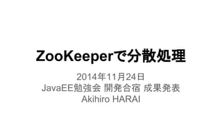ZooKeeperで分散処理
2014年11月24日
JavaEE勉強会 開発合宿 成果発表
Akihiro HARAI
 