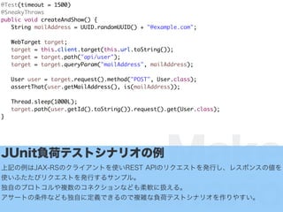 Make
Scenario
@Test(timeout = 1500)
@SneakyThrows
public void createAndShow() {
String mailAddress = UUID.randomUUID() + "@example.com";
WebTarget target;
target = this.client.target(this.url.toString());
target = target.path("api/user");
target = target.queryParam("mailAddress", mailAddress);
User user = target.request().method("POST", User.class);
assertThat(user.getMailAddress(), is(mailAddress));
Thread.sleep(1000L);
target.path(user.getId().toString()).request().get(User.class);
}
JUnitؓɥƥȥʥꥪ
ӛJAX-RSΥ饤ȤʹREST APIΥꥯȤkФ쥹ݥ󥹤΂
ʹդӥꥯȤkФ륵ץ롣
ԤΥץȥ}Υͥʤɤܛ˒Q롣
`ȤʤɤԤ˶xǤΤ}jؓɥƥȥʥꥪ䤹
 