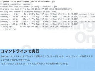 Running
On
Command
Line
$ jmeter -n -t stress-test.jmx -l stress-test.jtl
Creating summariser <summary>
Created the tree successfully using stress-test.jmx
Starting the test @ Fri Apr 03 18:16:27 JST 2015 (1428052587427)
Waiting for possible shutdown message on port 4445
summary + 6 in 3s = 2.0/s Avg: 57 Min: 9 Max: 294 Err: 0 (0.00%) Active: 1 Star
summary + 50 in 29.4s = 1.7/s Avg: 7 Min: 4 Max: 11 Err: 0 (0.00%) Active: 1 Star
summary = 56 in 33s = 1.7/s Avg: 12 Min: 4 Max: 294 Err: 0 (0.00%)
summary + 44 in 26s = 1.7/s Avg: 5 Min: 5 Max: 7 Err: 0 (0.00%) Active: 0 Star
summary = 100 in 59.4s = 1.7/s Avg: 9 Min: 4 Max: 294 Err: 0 (0.00%)
Tidying up ... @ Fri Apr 03 18:17:26 JST 2015 (1428052646994)
... end of run
ޥɥ饤ǌg
jmeterޥɤ-nץӤCLI`ɤˤʤ롣-tץؓɥƥ
ʥꥪָƌgФ롣
-lץָեؓɥƥȤνY椵롣
 