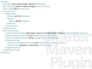 JMeter
Maven
Plugin
<plugin>
<groupId>com.lazerycode.jmeter</groupId>
<artifactId>jmeter-maven-plugin</artifactId>
<version>1.10.1</version>
<executions>
<execution>
<phase>verify</phase>
<goals>
<goal>jmeter</goal>
</goals>
</execution>
</executions>
<configuration>
<testFilesDirectory>${project.build.testOutputDirectory}</testFilesDirectory>
<ignoreResultFailures>true</ignoreResultFailures>
<suppressJMeterOutput>false</suppressJMeterOutput>
<remoteConfig>
<startServersBeforeTests>true</startServersBeforeTests>
<serverList>${jmeter.servers}</serverList>
</remoteConfig>
</configuration>
</plugin>
 