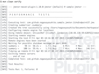 JMeter
Maven
Plugin
$ mvn clean verify
...
[INFO] --- jmeter-maven-plugin:1.10.0:jmeter (default) @ sample-jmeter ---
[INFO]
[INFO] -------------------------------------------------------
[INFO] P E R F O R M A N C E T E S T S
[INFO] -------------------------------------------------------
[info]
[info] Executing test: com.github.nagaseyasuhito.sample.jmeter.EchoEndpointST.jmx
[info] Creating summariser <summary>
[info] Created the tree successfully using /Users/nagaseyasuhito/Documents/workspace/
[info] Configuring remote engine for localhost
[info] Using remote object: UnicastRef [liveRef: [endpoint:[10.48.138.59:62076](remot
[info] Starting remote engines
[info] Starting the test @ Fri Apr 03 18:16:30 JST 2015 (1428052590810)
[info] Remote engines have been started
[info] Waiting for possible shutdown message on port 4446
[info] summary + 98 in 58.2s = 1.7/s Avg: 6 Min: 4 Max: 11 Err:
[info] summary = 100 in 59.4s = 1.7/s Avg: 7 Min: 4 Max: 146 Err:
[info] Tidying up remote @ Fri Apr 03 18:17:30 JST 2015 (1428052650888)
[info] Exitting remote servers
[info] ... end of run
[info] Completed Test: com.github.nagaseyasuhito.sample.jmeter.EchoEndpointST.jmx
[INFO]
[INFO] Test Results:
[INFO]
[INFO] Tests Run: 1, Failures: 0
 