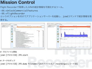 Flight
Recorder
Mission Control
Flight RecorderȡäJVMνyӋҕĩ`롣
-XX:+UnlockCommercialFeatures
-XX:+FlightRecorder
Ȥץ򸶤ƥץꥱ`󥵩`Щ`ӤjcmdޥɤǽyӋȡ
ä롣
# ץե_ʼ
jcmd [ץID] JFR.start
# ǩ`Υ
jcmd [ץID] JFR.dump filename="[ե]" recording=[쥳`ID]
 