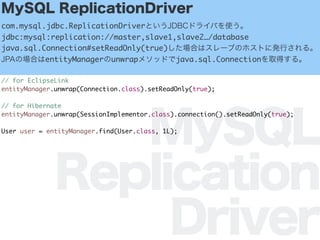 MySQL
Replication
Driver
MySQL ReplicationDriver
com.mysql.jdbc.ReplicationDriverȤJDBCɥ饤Фʹ
jdbc:mysql:replication://master,slave1,slave2/database
java.sql.Connection#setReadOnly(true)Ϥϥ`֤ΥۥȤ˰kФ롣
JPAΈϤentityManagerunwrap᥽åɤjava.sql.Connectionȡä롣
// for EclipseLink
entityManager.unwrap(Connection.class).setReadOnly(true);
// for Hibernate
entityManager.unwrap(SessionImplementor.class).connection().setReadOnly(true);
User user = entityManager.find(User.class, 1L);
 