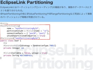 EclipseLink
Partitioning
EclipseLink Partitioning
EclipseLinkˤϥѩ`ƥ˥(`ǥ)ΙCܤꡢ}Υǩ`٩`˥
֤롣
@HashPartitioning@ValuePartitioning@RangePartitioningʤ;ˤä}
Υѩ`ƥ˥󥰑Ԥ⤵Ƥ롣
@Entity
@HashPartitioning(
name = "hashPartitioningById",
partitionColumn = @Column(name = "id"),
connectionPools = { "pool0", "pool1" },
unionUnpartitionableQueries = true)
@Partitioned("hashPartitioningById")
public class User {
@Id
@GeneratedValue(strategy = GenerationType.TABLE)
private Integer id;
@Column(nullable = false, unique = true)
private String mailAddress;
}
 