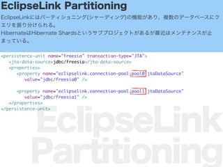 EclipseLink
Partitioning
EclipseLink Partitioning
EclipseLinkˤϥѩ`ƥ˥(`ǥ)ΙCܤꡢ}Υǩ`٩`˥
֤롣
HibernateHibernate ShardsȤ֥ץȤ뤬ϥƥʥ󥹤ֹ
ޤäƤ롣
<persistence-unit name="freesia" transaction-type="JTA">
<jta-data-source>jdbc/freesia</jta-data-source>
<properties>
<property name="eclipselink.connection-pool.pool0.jtaDataSource"
value="jdbc/freesia0" />
<property name="eclipselink.connection-pool.pool1.jtaDataSource"
value="jdbc/freesia1" />
</properties>
</persistence-unit>
 