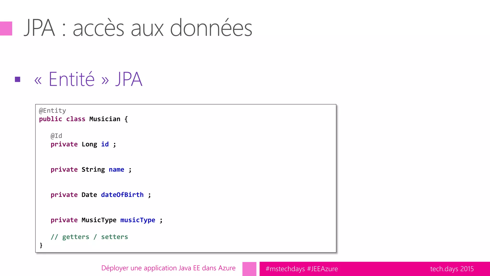 tech.days 2015#mstechdays #JEEAzure
 « Entité » JPA
Déployer une application Java EE dans Azure
@Entity
public class Musician {
@Id
private Long id ;
private String name ;
private Date dateOfBirth ;
private MusicType musicType ;
// getters / setters
}
 