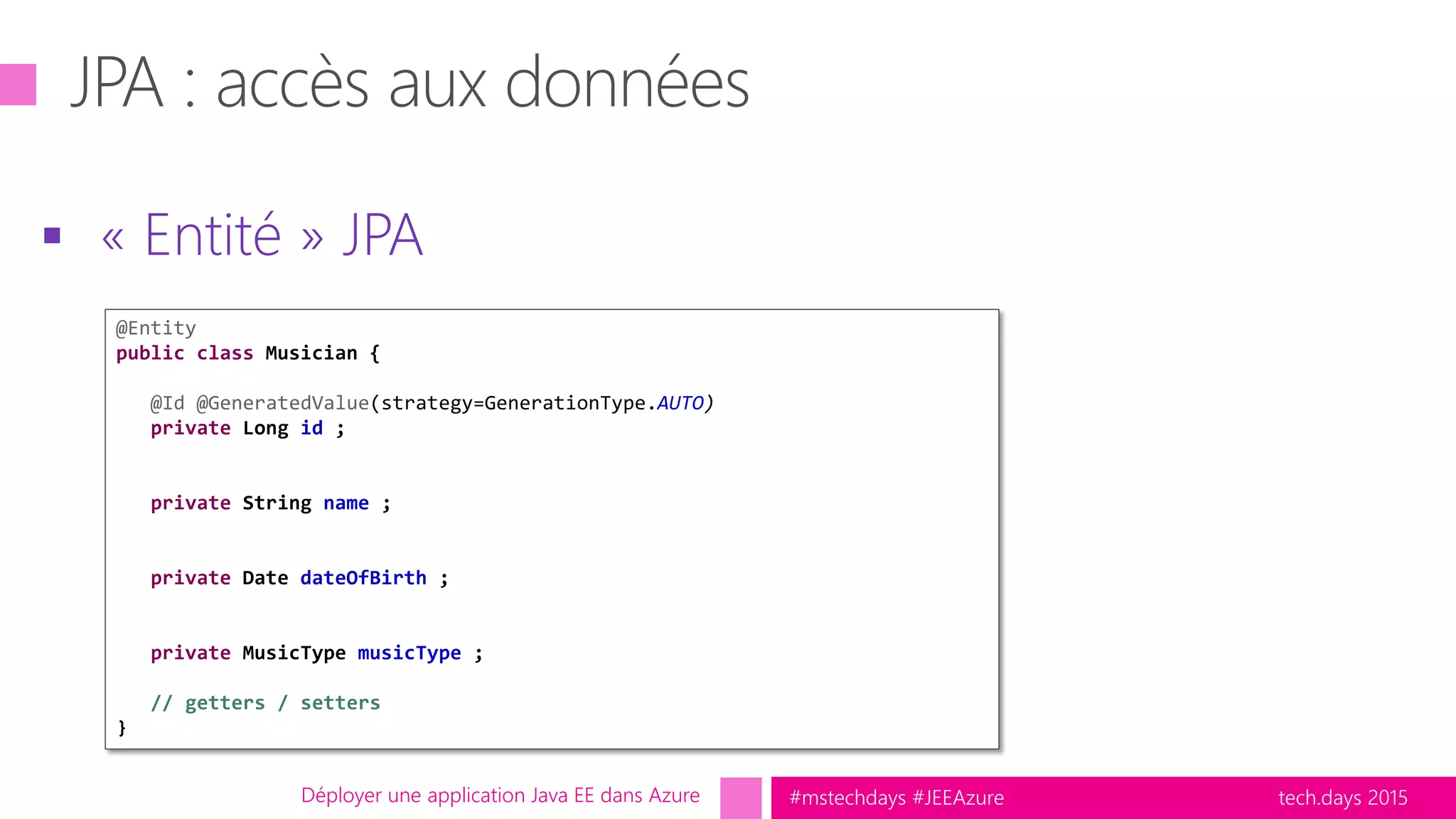 tech.days 2015#mstechdays #JEEAzure
 « Entité » JPA
Déployer une application Java EE dans Azure
@Entity
public class Musician {
@Id @GeneratedValue(strategy=GenerationType.AUTO)
private Long id ;
private String name ;
private Date dateOfBirth ;
private MusicType musicType ;
// getters / setters
}
 