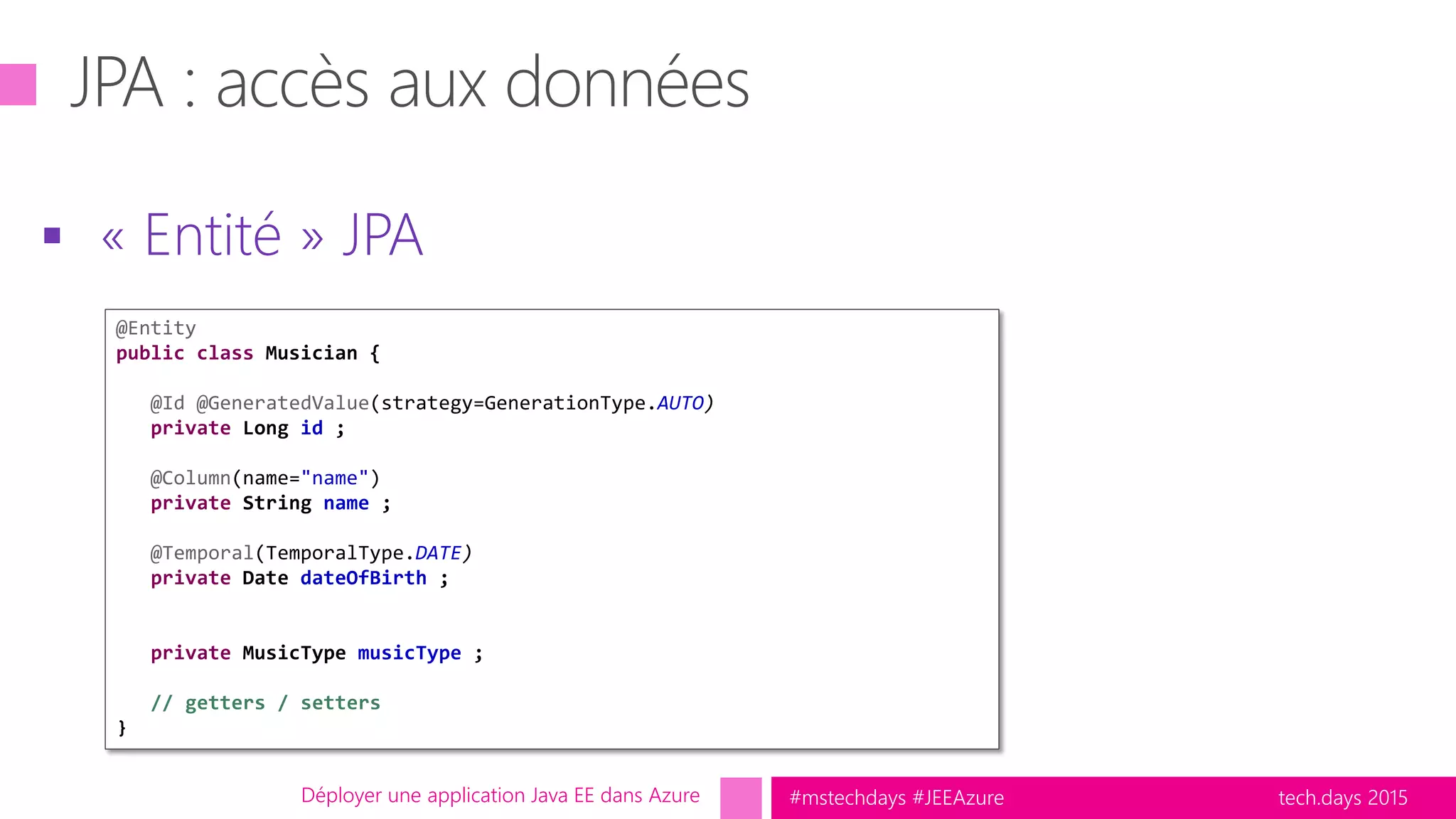tech.days 2015#mstechdays #JEEAzure
 « Entité » JPA
Déployer une application Java EE dans Azure
@Entity
public class Musician {
@Id @GeneratedValue(strategy=GenerationType.AUTO)
private Long id ;
@Column(name="name")
private String name ;
@Temporal(TemporalType.DATE)
private Date dateOfBirth ;
private MusicType musicType ;
// getters / setters
}
 