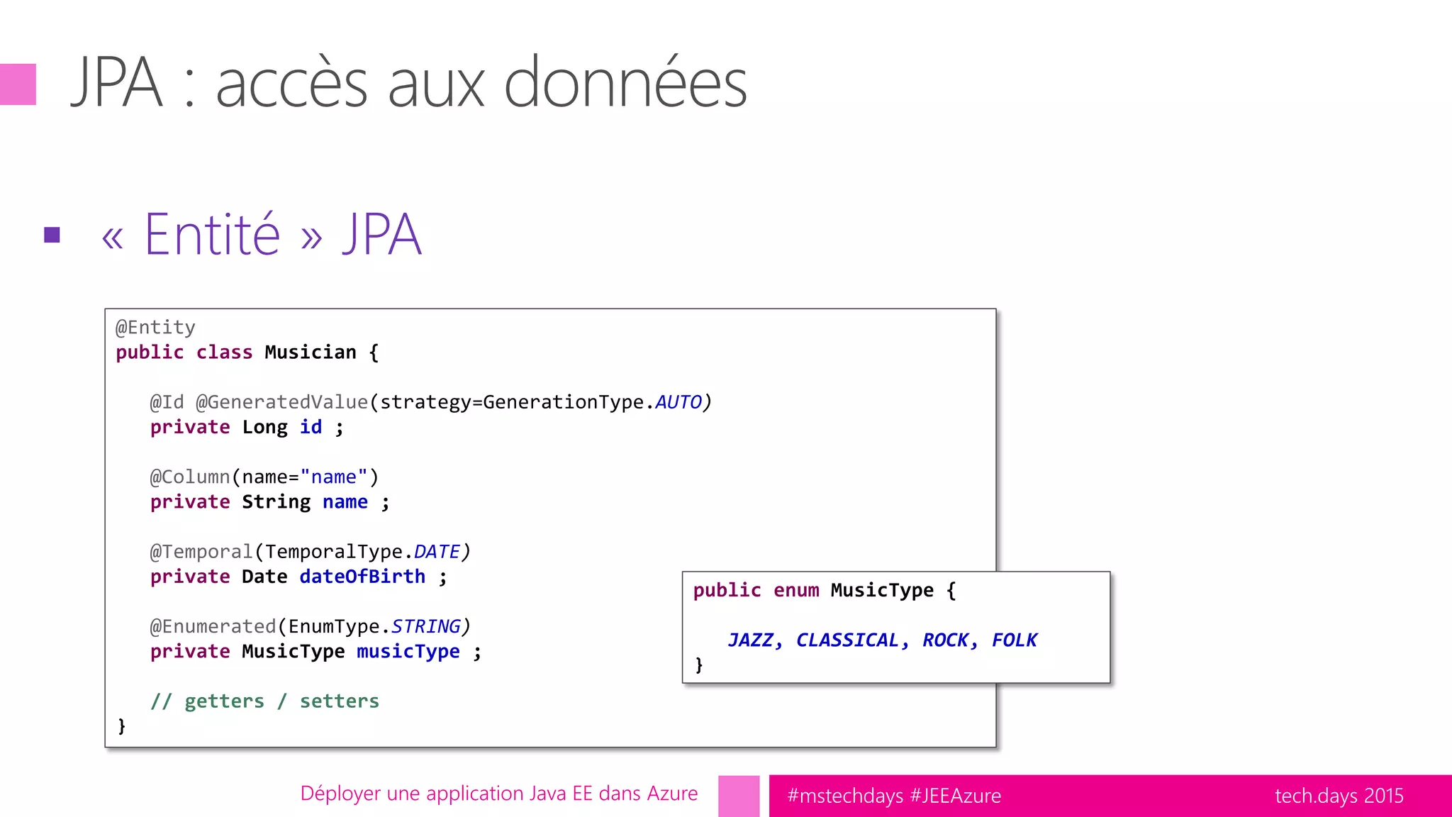 tech.days 2015#mstechdays #JEEAzure
 « Entité » JPA
Déployer une application Java EE dans Azure
@Entity
public class Musician {
@Id @GeneratedValue(strategy=GenerationType.AUTO)
private Long id ;
@Column(name="name")
private String name ;
@Temporal(TemporalType.DATE)
private Date dateOfBirth ;
@Enumerated(EnumType.STRING)
private MusicType musicType ;
// getters / setters
}
public enum MusicType {
JAZZ, CLASSICAL, ROCK, FOLK
}
 