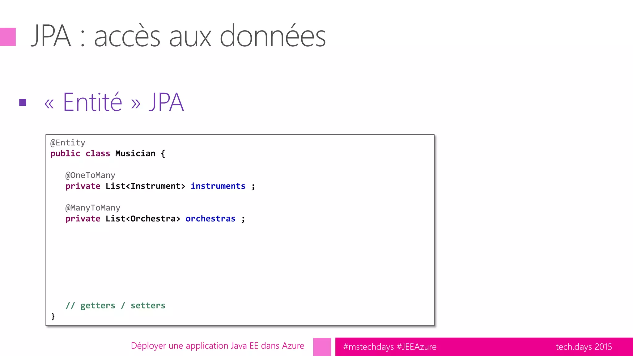 tech.days 2015#mstechdays #JEEAzure
 « Entité » JPA
Déployer une application Java EE dans Azure
@Entity
public class Musician {
@OneToMany
private List<Instrument> instruments ;
@ManyToMany
private List<Orchestra> orchestras ;
// getters / setters
}
 