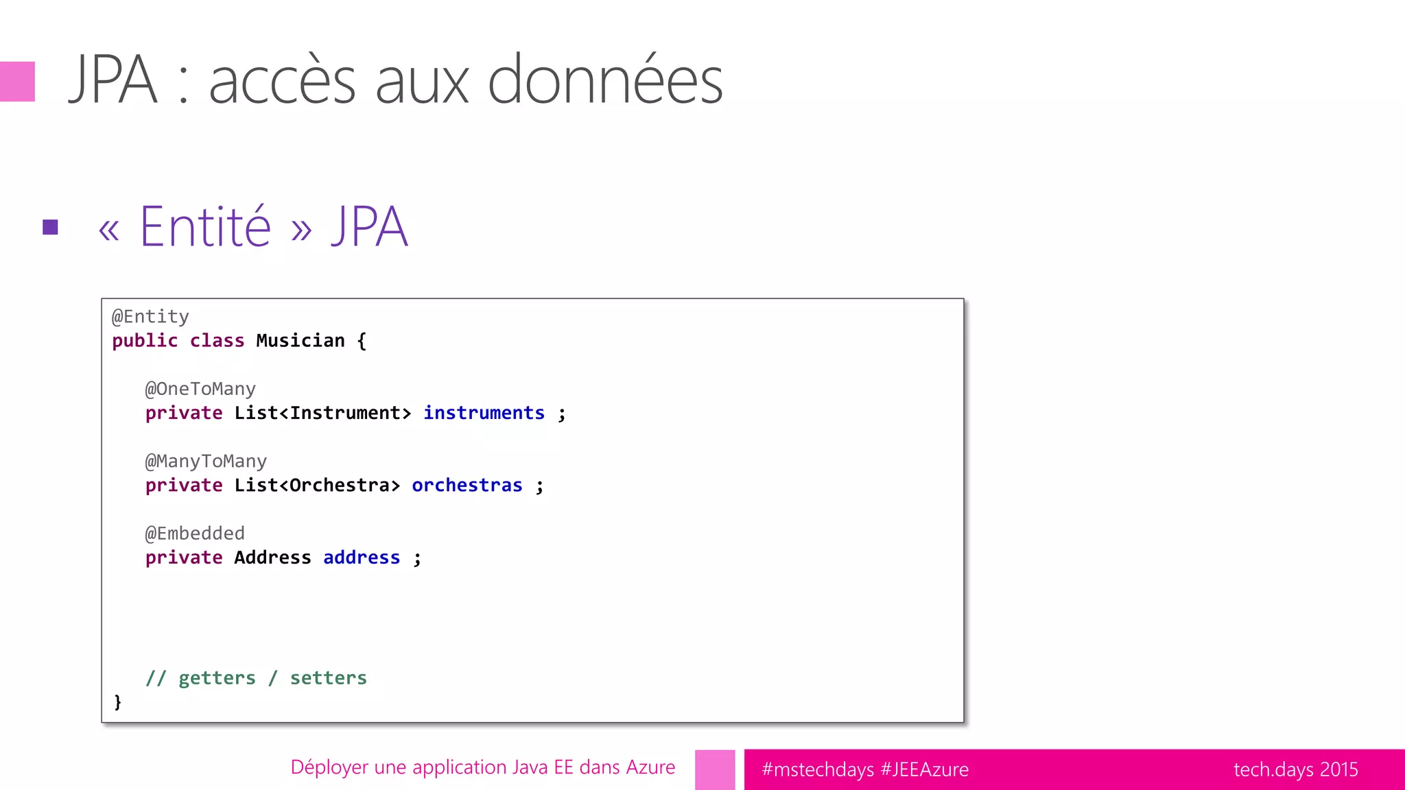 tech.days 2015#mstechdays #JEEAzure
 « Entité » JPA
Déployer une application Java EE dans Azure
@Entity
public class Musician {
@OneToMany
private List<Instrument> instruments ;
@ManyToMany
private List<Orchestra> orchestras ;
@Embedded
private Address address ;
// getters / setters
}
 