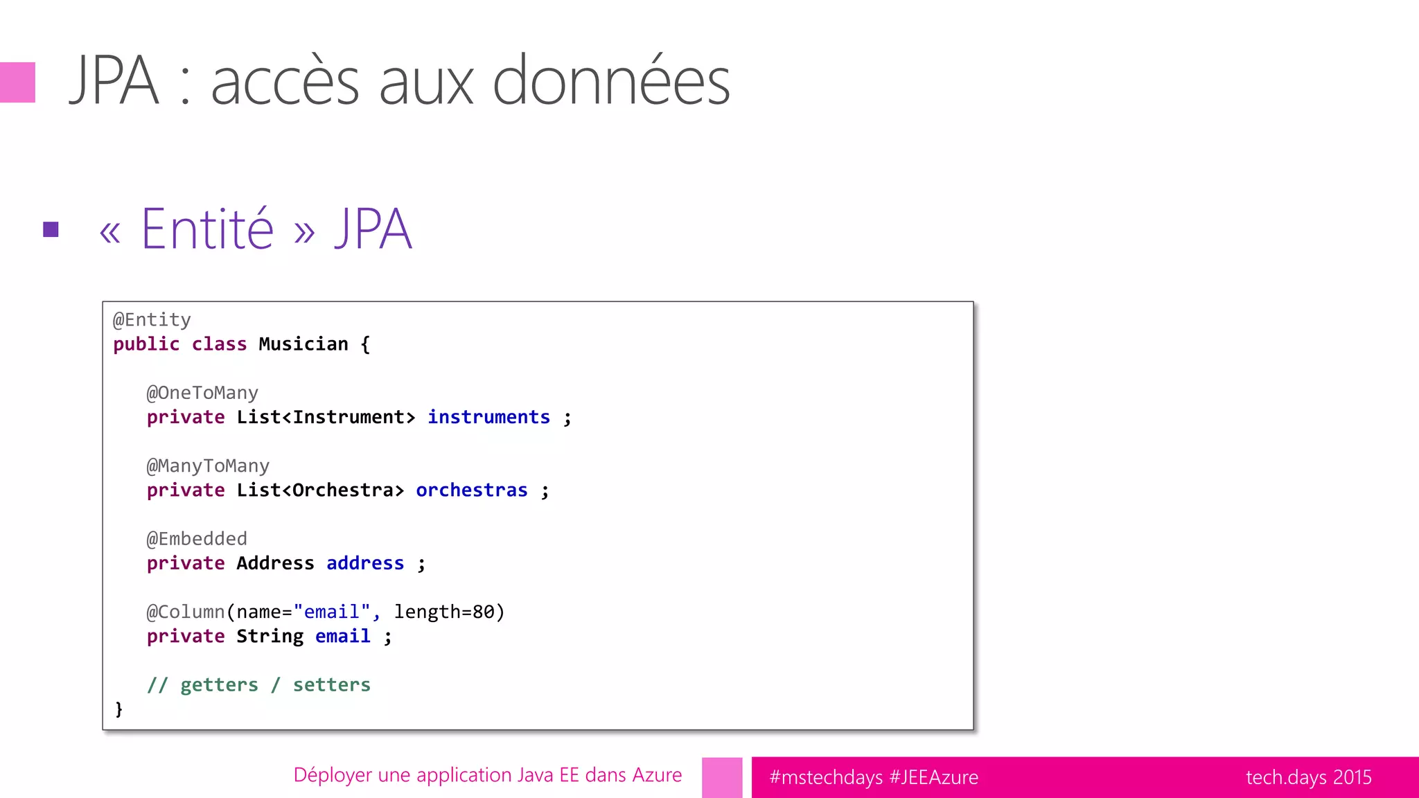 tech.days 2015#mstechdays #JEEAzure
 « Entité » JPA
Déployer une application Java EE dans Azure
@Entity
public class Musician {
@OneToMany
private List<Instrument> instruments ;
@ManyToMany
private List<Orchestra> orchestras ;
@Embedded
private Address address ;
@Column(name="email", length=80)
private String email ;
// getters / setters
}
 