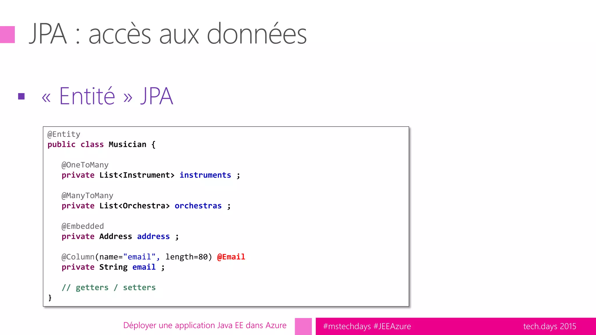 tech.days 2015#mstechdays #JEEAzure
 « Entité » JPA
Déployer une application Java EE dans Azure
@Entity
public class Musician {
@OneToMany
private List<Instrument> instruments ;
@ManyToMany
private List<Orchestra> orchestras ;
@Embedded
private Address address ;
@Column(name="email", length=80) @Email
private String email ;
// getters / setters
}
 