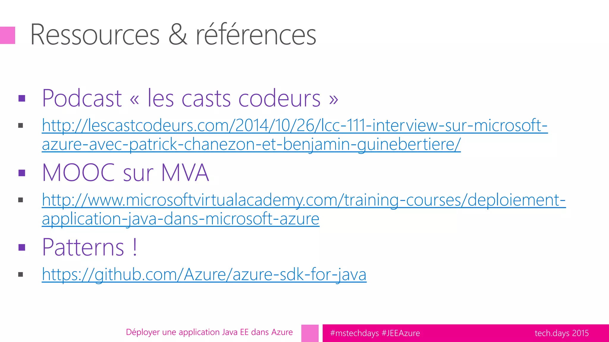 tech.days 2015#mstechdays #JEEAzure
 Podcast « les casts codeurs »
http://lescastcodeurs.com/2014/10/26/lcc-111-interview-sur-microsoft-
azure-avec-patrick-chanezon-et-benjamin-guinebertiere/
 MOOC sur MVA
http://www.microsoftvirtualacademy.com/training-courses/deploiement-
application-java-dans-microsoft-azure
 Patterns !
https://github.com/Azure/azure-sdk-for-java
Déployer une application Java EE dans Azure
 