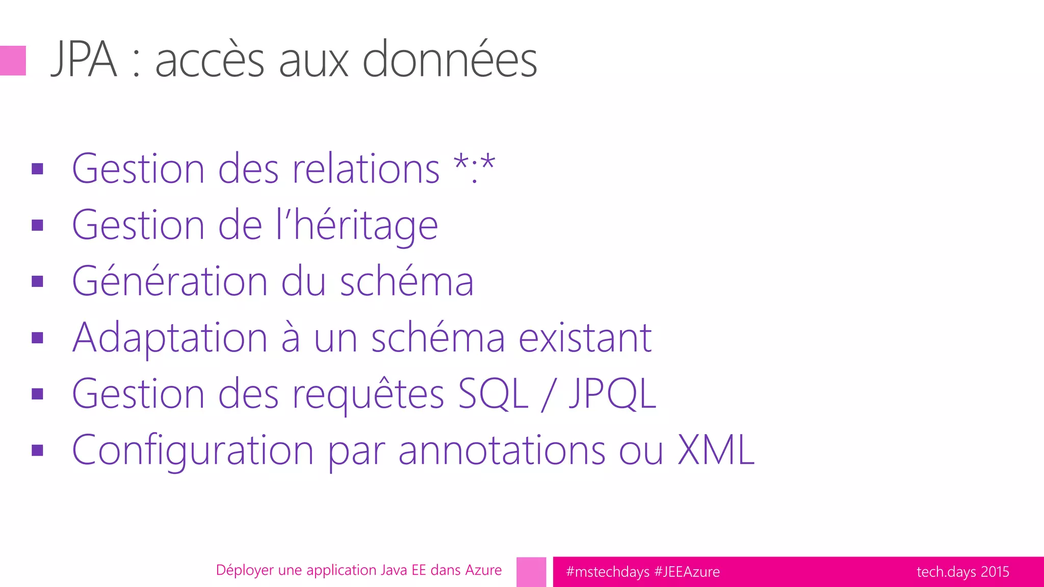 tech.days 2015#mstechdays #JEEAzure
 Gestion des relations *:*
 Gestion de l’héritage
 Génération du schéma
 Adaptation à un schéma existant
 Gestion des requêtes SQL / JPQL
 Configuration par annotations ou XML
Déployer une application Java EE dans Azure
 