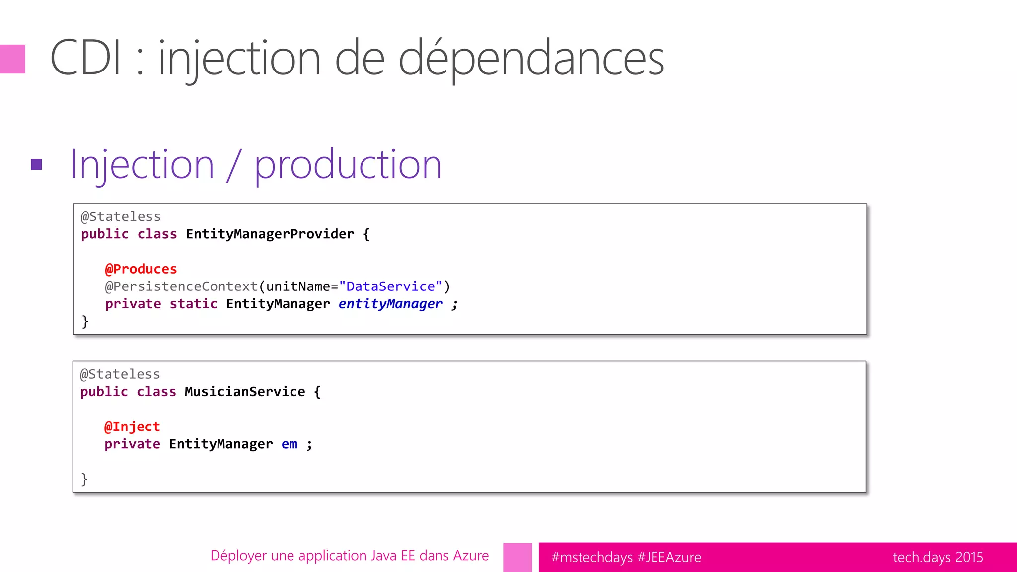 tech.days 2015#mstechdays #JEEAzureDéployer une application Java EE dans Azure
 Injection / production
@Stateless
public class EntityManagerProvider {
@Produces
@PersistenceContext(unitName="DataService")
private static EntityManager entityManager ;
}
@Stateless
public class MusicianService {
@Inject
private EntityManager em ;
}
 